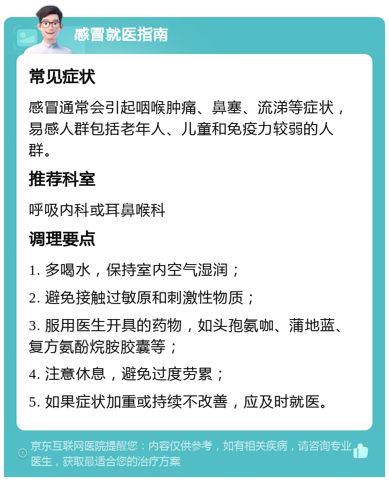 感冒就医指南 常见症状 感冒通常会引起咽喉肿痛、鼻塞、流涕等症状，易感人群包括老年人、儿童和免疫力较弱的人群。 推荐科室 呼吸内科或耳鼻喉科 调理要点 1. 多喝水，保持室内空气湿润； 2. 避免接触过敏原和刺激性物质； 3. 服用医生开具的药物，如头孢氨咖、蒲地蓝、复方氨酚烷胺胶囊等； 4. 注意休息，避免过度劳累； 5. 如果症状加重或持续不改善，应及时就医。