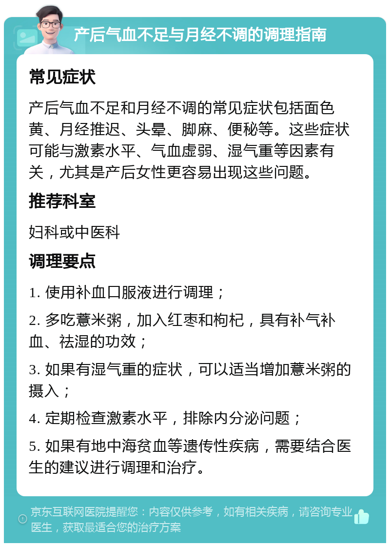 产后气血不足与月经不调的调理指南 常见症状 产后气血不足和月经不调的常见症状包括面色黄、月经推迟、头晕、脚麻、便秘等。这些症状可能与激素水平、气血虚弱、湿气重等因素有关，尤其是产后女性更容易出现这些问题。 推荐科室 妇科或中医科 调理要点 1. 使用补血口服液进行调理； 2. 多吃薏米粥，加入红枣和枸杞，具有补气补血、祛湿的功效； 3. 如果有湿气重的症状，可以适当增加薏米粥的摄入； 4. 定期检查激素水平，排除内分泌问题； 5. 如果有地中海贫血等遗传性疾病，需要结合医生的建议进行调理和治疗。