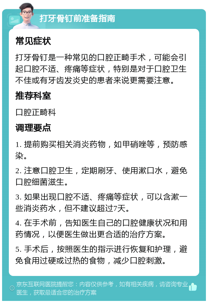 打牙骨钉前准备指南 常见症状 打牙骨钉是一种常见的口腔正畸手术，可能会引起口腔不适、疼痛等症状，特别是对于口腔卫生不佳或有牙齿发炎史的患者来说更需要注意。 推荐科室 口腔正畸科 调理要点 1. 提前购买相关消炎药物，如甲硝唑等，预防感染。 2. 注意口腔卫生，定期刷牙、使用漱口水，避免口腔细菌滋生。 3. 如果出现口腔不适、疼痛等症状，可以含漱一些消炎药水，但不建议超过7天。 4. 在手术前，告知医生自己的口腔健康状况和用药情况，以便医生做出更合适的治疗方案。 5. 手术后，按照医生的指示进行恢复和护理，避免食用过硬或过热的食物，减少口腔刺激。