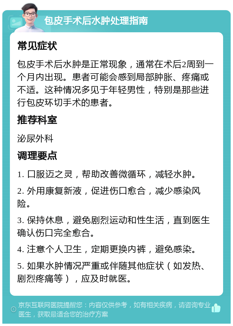 包皮手术后水肿处理指南 常见症状 包皮手术后水肿是正常现象，通常在术后2周到一个月内出现。患者可能会感到局部肿胀、疼痛或不适。这种情况多见于年轻男性，特别是那些进行包皮环切手术的患者。 推荐科室 泌尿外科 调理要点 1. 口服迈之灵，帮助改善微循环，减轻水肿。 2. 外用康复新液，促进伤口愈合，减少感染风险。 3. 保持休息，避免剧烈运动和性生活，直到医生确认伤口完全愈合。 4. 注意个人卫生，定期更换内裤，避免感染。 5. 如果水肿情况严重或伴随其他症状（如发热、剧烈疼痛等），应及时就医。