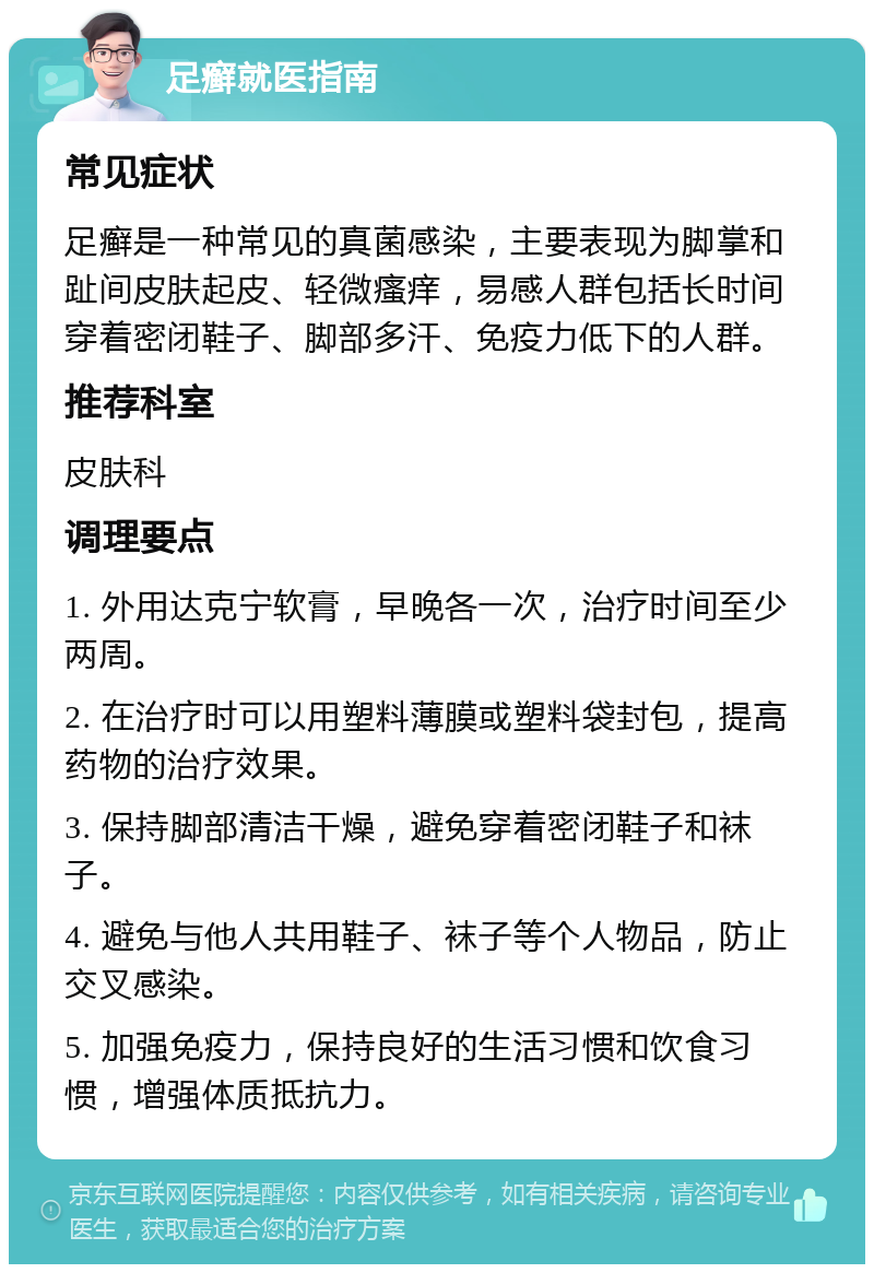 足癣就医指南 常见症状 足癣是一种常见的真菌感染，主要表现为脚掌和趾间皮肤起皮、轻微瘙痒，易感人群包括长时间穿着密闭鞋子、脚部多汗、免疫力低下的人群。 推荐科室 皮肤科 调理要点 1. 外用达克宁软膏，早晚各一次，治疗时间至少两周。 2. 在治疗时可以用塑料薄膜或塑料袋封包，提高药物的治疗效果。 3. 保持脚部清洁干燥，避免穿着密闭鞋子和袜子。 4. 避免与他人共用鞋子、袜子等个人物品，防止交叉感染。 5. 加强免疫力，保持良好的生活习惯和饮食习惯，增强体质抵抗力。