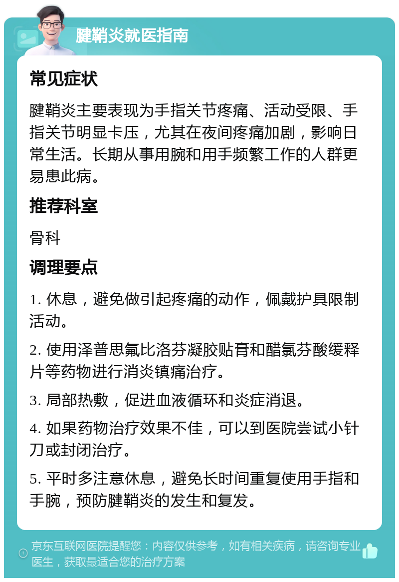 腱鞘炎就医指南 常见症状 腱鞘炎主要表现为手指关节疼痛、活动受限、手指关节明显卡压，尤其在夜间疼痛加剧，影响日常生活。长期从事用腕和用手频繁工作的人群更易患此病。 推荐科室 骨科 调理要点 1. 休息，避免做引起疼痛的动作，佩戴护具限制活动。 2. 使用泽普思氟比洛芬凝胶贴膏和醋氯芬酸缓释片等药物进行消炎镇痛治疗。 3. 局部热敷，促进血液循环和炎症消退。 4. 如果药物治疗效果不佳，可以到医院尝试小针刀或封闭治疗。 5. 平时多注意休息，避免长时间重复使用手指和手腕，预防腱鞘炎的发生和复发。