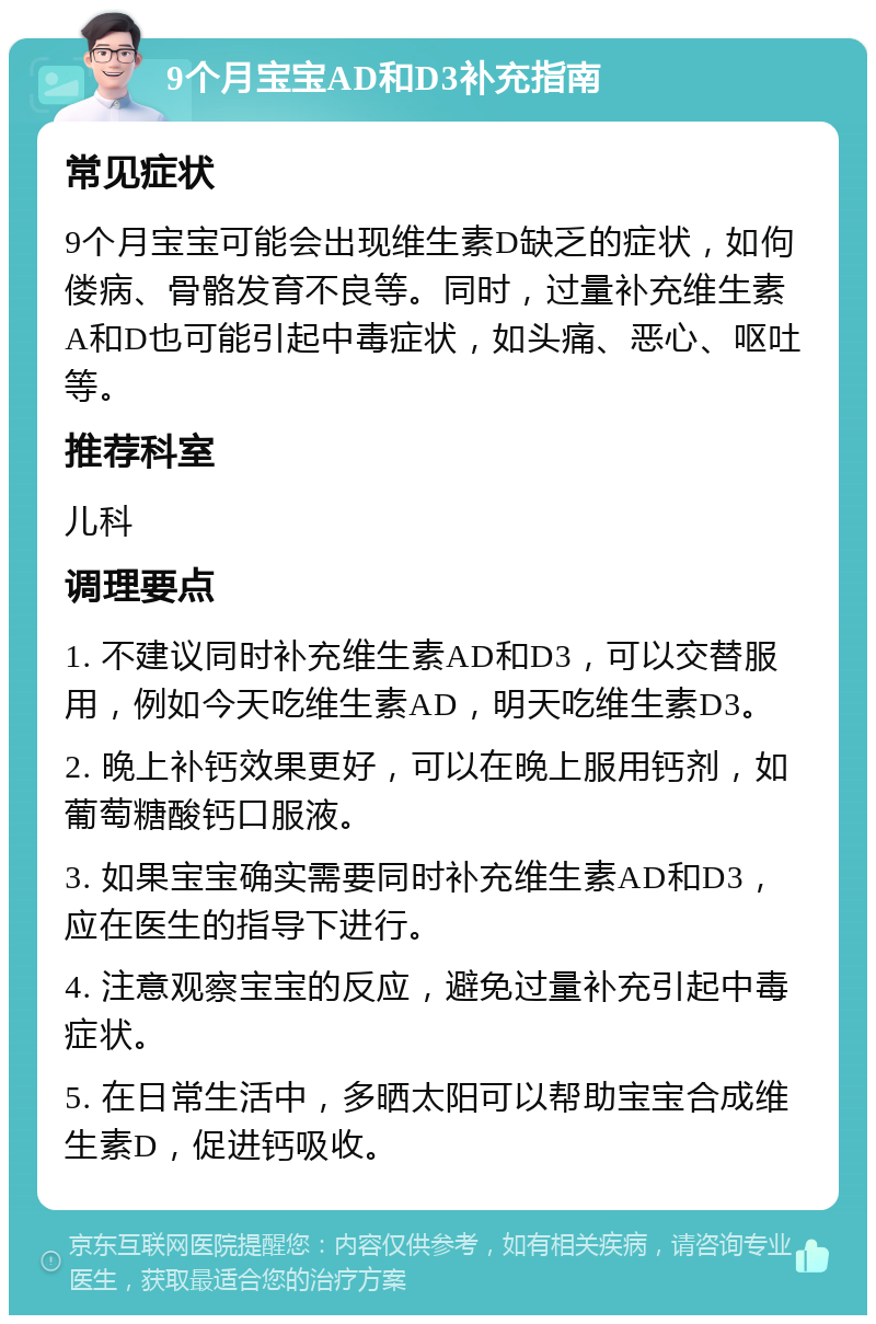 9个月宝宝AD和D3补充指南 常见症状 9个月宝宝可能会出现维生素D缺乏的症状，如佝偻病、骨骼发育不良等。同时，过量补充维生素A和D也可能引起中毒症状，如头痛、恶心、呕吐等。 推荐科室 儿科 调理要点 1. 不建议同时补充维生素AD和D3，可以交替服用，例如今天吃维生素AD，明天吃维生素D3。 2. 晚上补钙效果更好，可以在晚上服用钙剂，如葡萄糖酸钙口服液。 3. 如果宝宝确实需要同时补充维生素AD和D3，应在医生的指导下进行。 4. 注意观察宝宝的反应，避免过量补充引起中毒症状。 5. 在日常生活中，多晒太阳可以帮助宝宝合成维生素D，促进钙吸收。