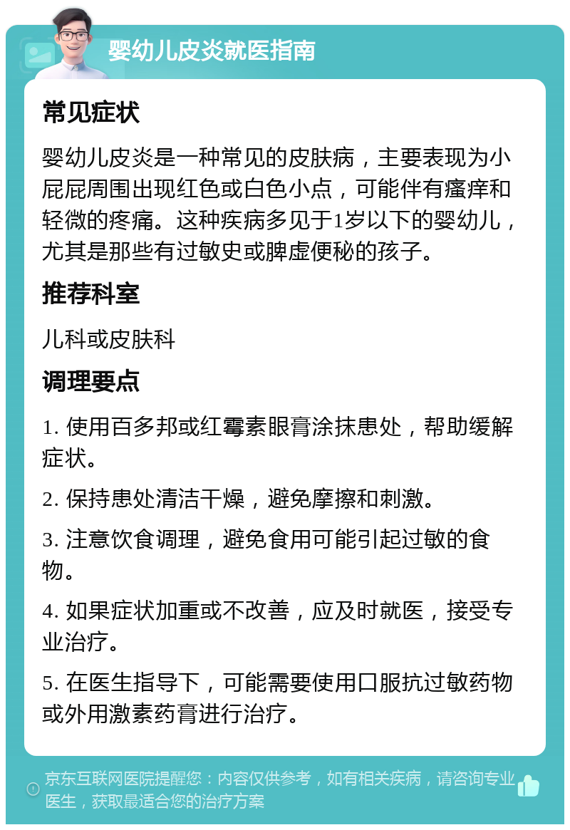 婴幼儿皮炎就医指南 常见症状 婴幼儿皮炎是一种常见的皮肤病，主要表现为小屁屁周围出现红色或白色小点，可能伴有瘙痒和轻微的疼痛。这种疾病多见于1岁以下的婴幼儿，尤其是那些有过敏史或脾虚便秘的孩子。 推荐科室 儿科或皮肤科 调理要点 1. 使用百多邦或红霉素眼膏涂抹患处，帮助缓解症状。 2. 保持患处清洁干燥，避免摩擦和刺激。 3. 注意饮食调理，避免食用可能引起过敏的食物。 4. 如果症状加重或不改善，应及时就医，接受专业治疗。 5. 在医生指导下，可能需要使用口服抗过敏药物或外用激素药膏进行治疗。