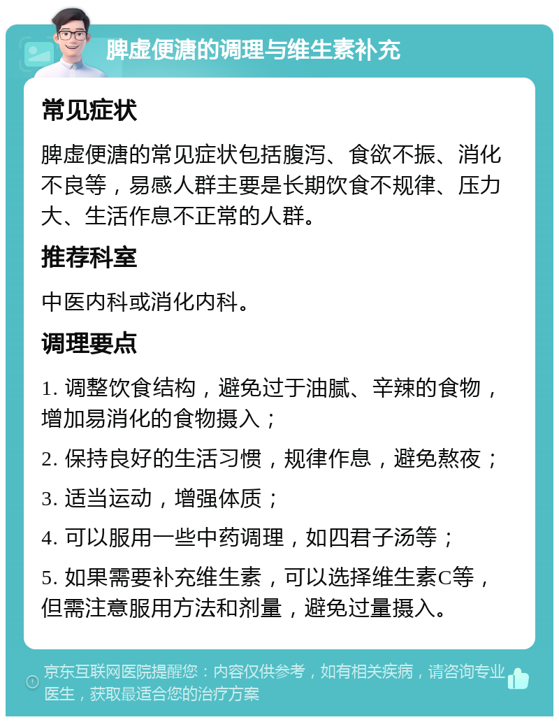 脾虚便溏的调理与维生素补充 常见症状 脾虚便溏的常见症状包括腹泻、食欲不振、消化不良等，易感人群主要是长期饮食不规律、压力大、生活作息不正常的人群。 推荐科室 中医内科或消化内科。 调理要点 1. 调整饮食结构，避免过于油腻、辛辣的食物，增加易消化的食物摄入； 2. 保持良好的生活习惯，规律作息，避免熬夜； 3. 适当运动，增强体质； 4. 可以服用一些中药调理，如四君子汤等； 5. 如果需要补充维生素，可以选择维生素C等，但需注意服用方法和剂量，避免过量摄入。