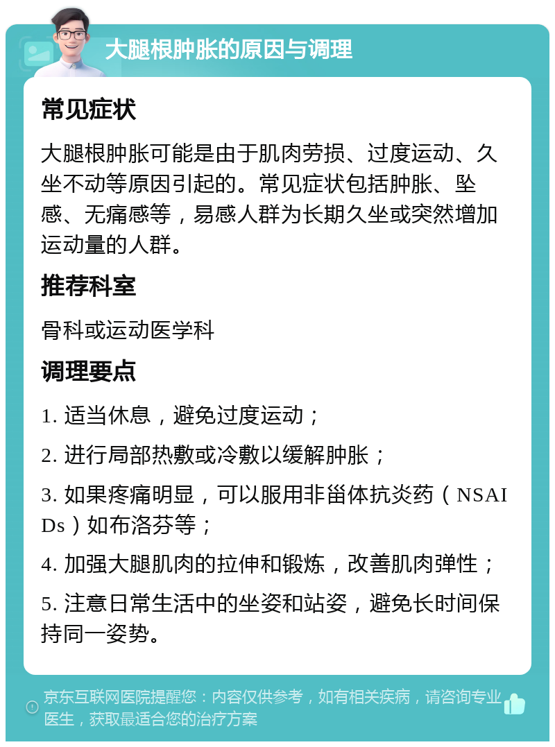 大腿根肿胀的原因与调理 常见症状 大腿根肿胀可能是由于肌肉劳损、过度运动、久坐不动等原因引起的。常见症状包括肿胀、坠感、无痛感等，易感人群为长期久坐或突然增加运动量的人群。 推荐科室 骨科或运动医学科 调理要点 1. 适当休息，避免过度运动； 2. 进行局部热敷或冷敷以缓解肿胀； 3. 如果疼痛明显，可以服用非甾体抗炎药（NSAIDs）如布洛芬等； 4. 加强大腿肌肉的拉伸和锻炼，改善肌肉弹性； 5. 注意日常生活中的坐姿和站姿，避免长时间保持同一姿势。