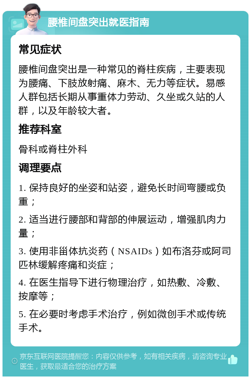 腰椎间盘突出就医指南 常见症状 腰椎间盘突出是一种常见的脊柱疾病，主要表现为腰痛、下肢放射痛、麻木、无力等症状。易感人群包括长期从事重体力劳动、久坐或久站的人群，以及年龄较大者。 推荐科室 骨科或脊柱外科 调理要点 1. 保持良好的坐姿和站姿，避免长时间弯腰或负重； 2. 适当进行腰部和背部的伸展运动，增强肌肉力量； 3. 使用非甾体抗炎药（NSAIDs）如布洛芬或阿司匹林缓解疼痛和炎症； 4. 在医生指导下进行物理治疗，如热敷、冷敷、按摩等； 5. 在必要时考虑手术治疗，例如微创手术或传统手术。