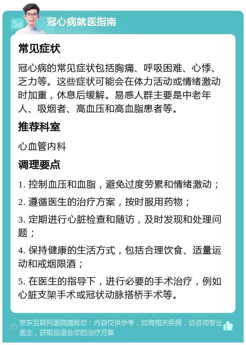 冠心病就医指南 常见症状 冠心病的常见症状包括胸痛、呼吸困难、心悸、乏力等。这些症状可能会在体力活动或情绪激动时加重，休息后缓解。易感人群主要是中老年人、吸烟者、高血压和高血脂患者等。 推荐科室 心血管内科 调理要点 1. 控制血压和血脂，避免过度劳累和情绪激动； 2. 遵循医生的治疗方案，按时服用药物； 3. 定期进行心脏检查和随访，及时发现和处理问题； 4. 保持健康的生活方式，包括合理饮食、适量运动和戒烟限酒； 5. 在医生的指导下，进行必要的手术治疗，例如心脏支架手术或冠状动脉搭桥手术等。