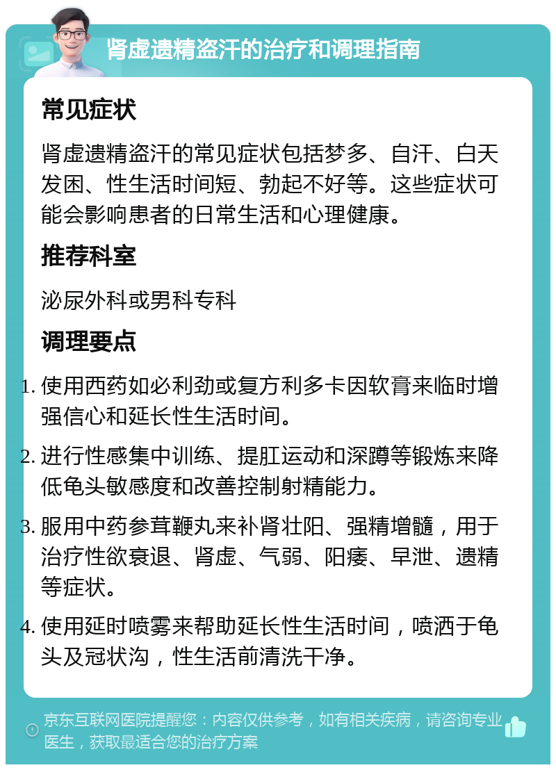 肾虚遗精盗汗的治疗和调理指南 常见症状 肾虚遗精盗汗的常见症状包括梦多、自汗、白天发困、性生活时间短、勃起不好等。这些症状可能会影响患者的日常生活和心理健康。 推荐科室 泌尿外科或男科专科 调理要点 使用西药如必利劲或复方利多卡因软膏来临时增强信心和延长性生活时间。 进行性感集中训练、提肛运动和深蹲等锻炼来降低龟头敏感度和改善控制射精能力。 服用中药参茸鞭丸来补肾壮阳、强精增髓，用于治疗性欲衰退、肾虚、气弱、阳痿、早泄、遗精等症状。 使用延时喷雾来帮助延长性生活时间，喷洒于龟头及冠状沟，性生活前清洗干净。