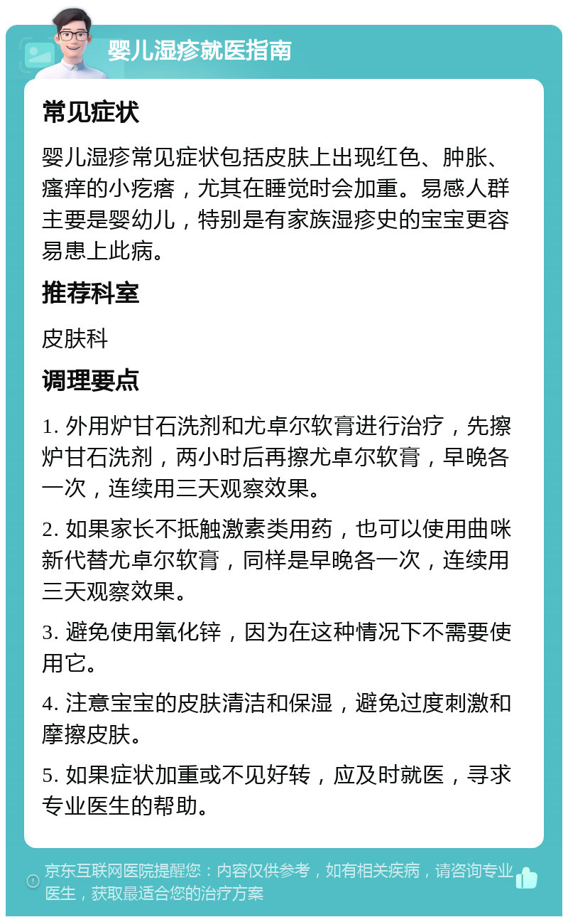 婴儿湿疹就医指南 常见症状 婴儿湿疹常见症状包括皮肤上出现红色、肿胀、瘙痒的小疙瘩，尤其在睡觉时会加重。易感人群主要是婴幼儿，特别是有家族湿疹史的宝宝更容易患上此病。 推荐科室 皮肤科 调理要点 1. 外用炉甘石洗剂和尤卓尔软膏进行治疗，先擦炉甘石洗剂，两小时后再擦尤卓尔软膏，早晚各一次，连续用三天观察效果。 2. 如果家长不抵触激素类用药，也可以使用曲咪新代替尤卓尔软膏，同样是早晚各一次，连续用三天观察效果。 3. 避免使用氧化锌，因为在这种情况下不需要使用它。 4. 注意宝宝的皮肤清洁和保湿，避免过度刺激和摩擦皮肤。 5. 如果症状加重或不见好转，应及时就医，寻求专业医生的帮助。