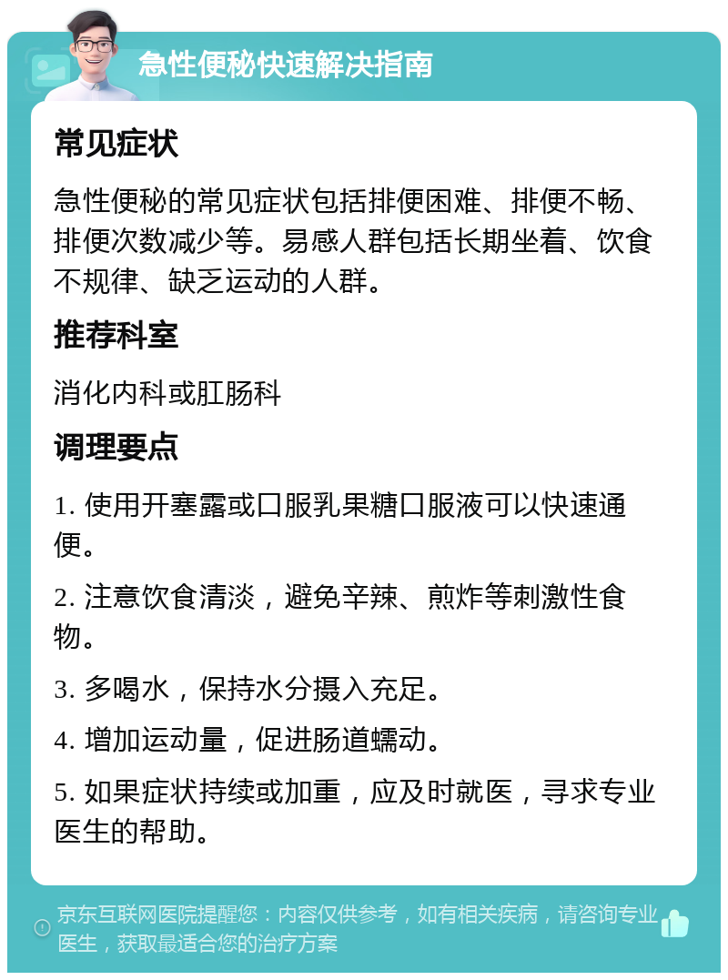 急性便秘快速解决指南 常见症状 急性便秘的常见症状包括排便困难、排便不畅、排便次数减少等。易感人群包括长期坐着、饮食不规律、缺乏运动的人群。 推荐科室 消化内科或肛肠科 调理要点 1. 使用开塞露或口服乳果糖口服液可以快速通便。 2. 注意饮食清淡，避免辛辣、煎炸等刺激性食物。 3. 多喝水，保持水分摄入充足。 4. 增加运动量，促进肠道蠕动。 5. 如果症状持续或加重，应及时就医，寻求专业医生的帮助。