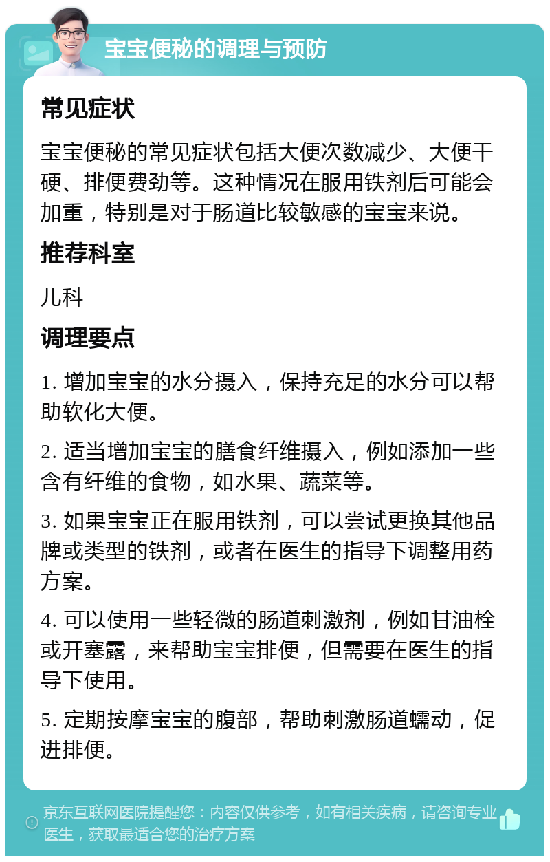 宝宝便秘的调理与预防 常见症状 宝宝便秘的常见症状包括大便次数减少、大便干硬、排便费劲等。这种情况在服用铁剂后可能会加重，特别是对于肠道比较敏感的宝宝来说。 推荐科室 儿科 调理要点 1. 增加宝宝的水分摄入，保持充足的水分可以帮助软化大便。 2. 适当增加宝宝的膳食纤维摄入，例如添加一些含有纤维的食物，如水果、蔬菜等。 3. 如果宝宝正在服用铁剂，可以尝试更换其他品牌或类型的铁剂，或者在医生的指导下调整用药方案。 4. 可以使用一些轻微的肠道刺激剂，例如甘油栓或开塞露，来帮助宝宝排便，但需要在医生的指导下使用。 5. 定期按摩宝宝的腹部，帮助刺激肠道蠕动，促进排便。