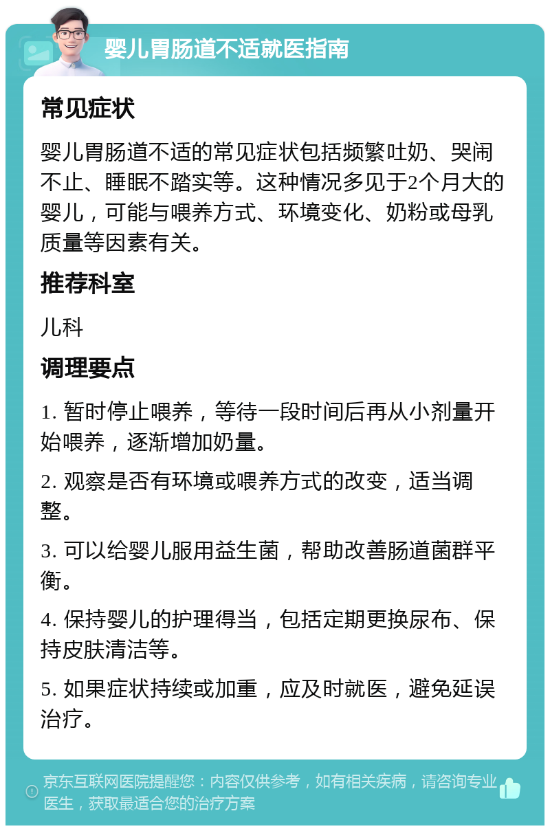 婴儿胃肠道不适就医指南 常见症状 婴儿胃肠道不适的常见症状包括频繁吐奶、哭闹不止、睡眠不踏实等。这种情况多见于2个月大的婴儿，可能与喂养方式、环境变化、奶粉或母乳质量等因素有关。 推荐科室 儿科 调理要点 1. 暂时停止喂养，等待一段时间后再从小剂量开始喂养，逐渐增加奶量。 2. 观察是否有环境或喂养方式的改变，适当调整。 3. 可以给婴儿服用益生菌，帮助改善肠道菌群平衡。 4. 保持婴儿的护理得当，包括定期更换尿布、保持皮肤清洁等。 5. 如果症状持续或加重，应及时就医，避免延误治疗。