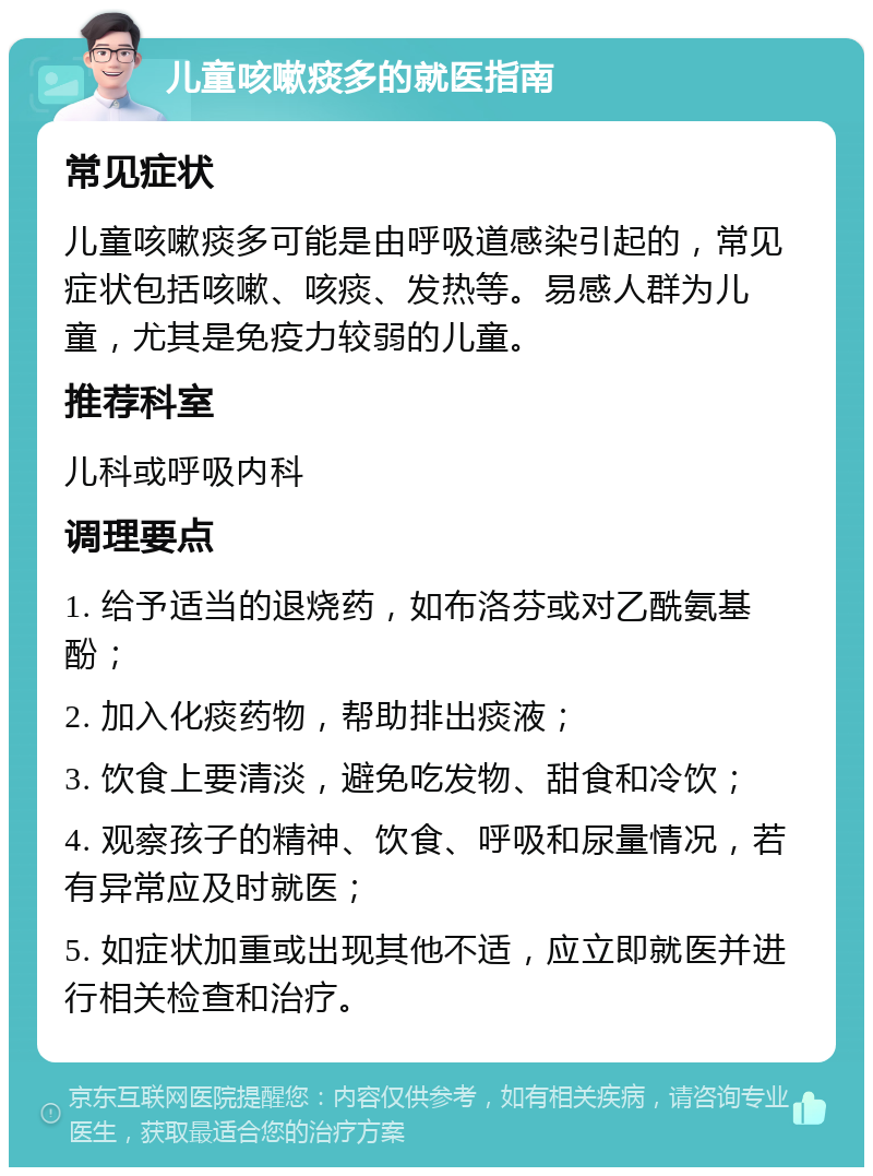 儿童咳嗽痰多的就医指南 常见症状 儿童咳嗽痰多可能是由呼吸道感染引起的，常见症状包括咳嗽、咳痰、发热等。易感人群为儿童，尤其是免疫力较弱的儿童。 推荐科室 儿科或呼吸内科 调理要点 1. 给予适当的退烧药，如布洛芬或对乙酰氨基酚； 2. 加入化痰药物，帮助排出痰液； 3. 饮食上要清淡，避免吃发物、甜食和冷饮； 4. 观察孩子的精神、饮食、呼吸和尿量情况，若有异常应及时就医； 5. 如症状加重或出现其他不适，应立即就医并进行相关检查和治疗。