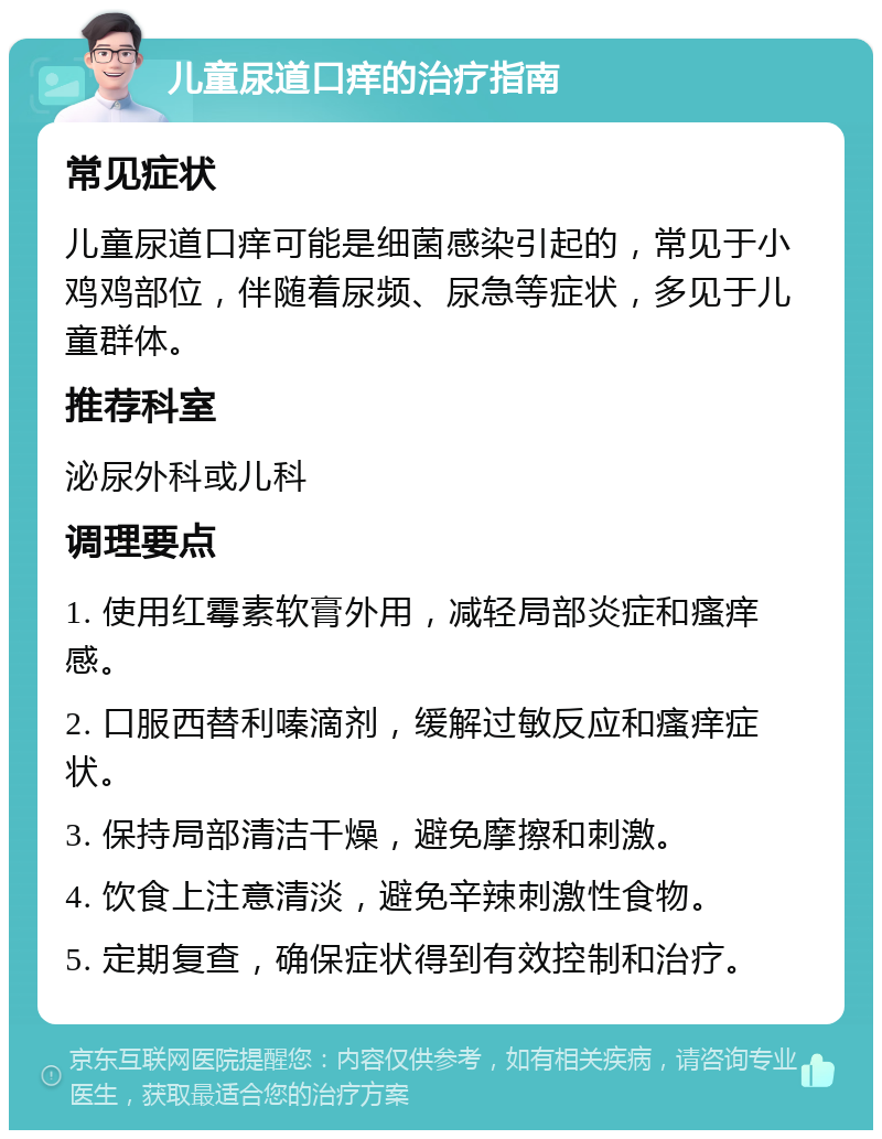 儿童尿道口痒的治疗指南 常见症状 儿童尿道口痒可能是细菌感染引起的，常见于小鸡鸡部位，伴随着尿频、尿急等症状，多见于儿童群体。 推荐科室 泌尿外科或儿科 调理要点 1. 使用红霉素软膏外用，减轻局部炎症和瘙痒感。 2. 口服西替利嗪滴剂，缓解过敏反应和瘙痒症状。 3. 保持局部清洁干燥，避免摩擦和刺激。 4. 饮食上注意清淡，避免辛辣刺激性食物。 5. 定期复查，确保症状得到有效控制和治疗。