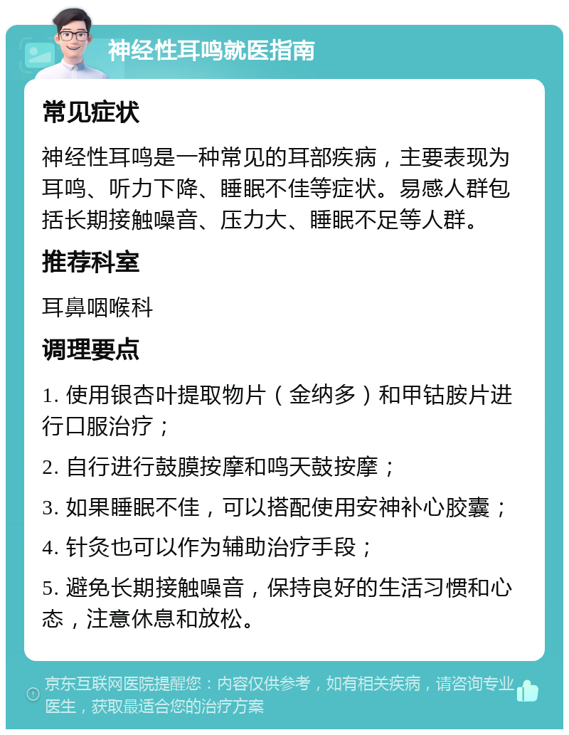 神经性耳鸣就医指南 常见症状 神经性耳鸣是一种常见的耳部疾病，主要表现为耳鸣、听力下降、睡眠不佳等症状。易感人群包括长期接触噪音、压力大、睡眠不足等人群。 推荐科室 耳鼻咽喉科 调理要点 1. 使用银杏叶提取物片（金纳多）和甲钴胺片进行口服治疗； 2. 自行进行鼓膜按摩和鸣天鼓按摩； 3. 如果睡眠不佳，可以搭配使用安神补心胶囊； 4. 针灸也可以作为辅助治疗手段； 5. 避免长期接触噪音，保持良好的生活习惯和心态，注意休息和放松。