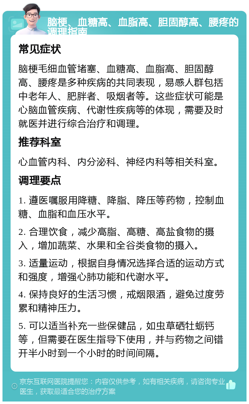 脑梗、血糖高、血脂高、胆固醇高、腰疼的调理指南 常见症状 脑梗毛细血管堵塞、血糖高、血脂高、胆固醇高、腰疼是多种疾病的共同表现，易感人群包括中老年人、肥胖者、吸烟者等。这些症状可能是心脑血管疾病、代谢性疾病等的体现，需要及时就医并进行综合治疗和调理。 推荐科室 心血管内科、内分泌科、神经内科等相关科室。 调理要点 1. 遵医嘱服用降糖、降脂、降压等药物，控制血糖、血脂和血压水平。 2. 合理饮食，减少高脂、高糖、高盐食物的摄入，增加蔬菜、水果和全谷类食物的摄入。 3. 适量运动，根据自身情况选择合适的运动方式和强度，增强心肺功能和代谢水平。 4. 保持良好的生活习惯，戒烟限酒，避免过度劳累和精神压力。 5. 可以适当补充一些保健品，如虫草硒牡蛎钙等，但需要在医生指导下使用，并与药物之间错开半小时到一个小时的时间间隔。