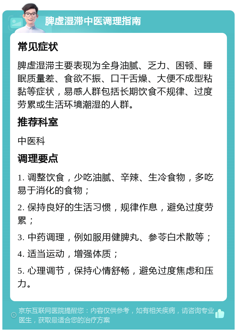 脾虚湿滞中医调理指南 常见症状 脾虚湿滞主要表现为全身油腻、乏力、困顿、睡眠质量差、食欲不振、口干舌燥、大便不成型粘黏等症状，易感人群包括长期饮食不规律、过度劳累或生活环境潮湿的人群。 推荐科室 中医科 调理要点 1. 调整饮食，少吃油腻、辛辣、生冷食物，多吃易于消化的食物； 2. 保持良好的生活习惯，规律作息，避免过度劳累； 3. 中药调理，例如服用健脾丸、参苓白术散等； 4. 适当运动，增强体质； 5. 心理调节，保持心情舒畅，避免过度焦虑和压力。