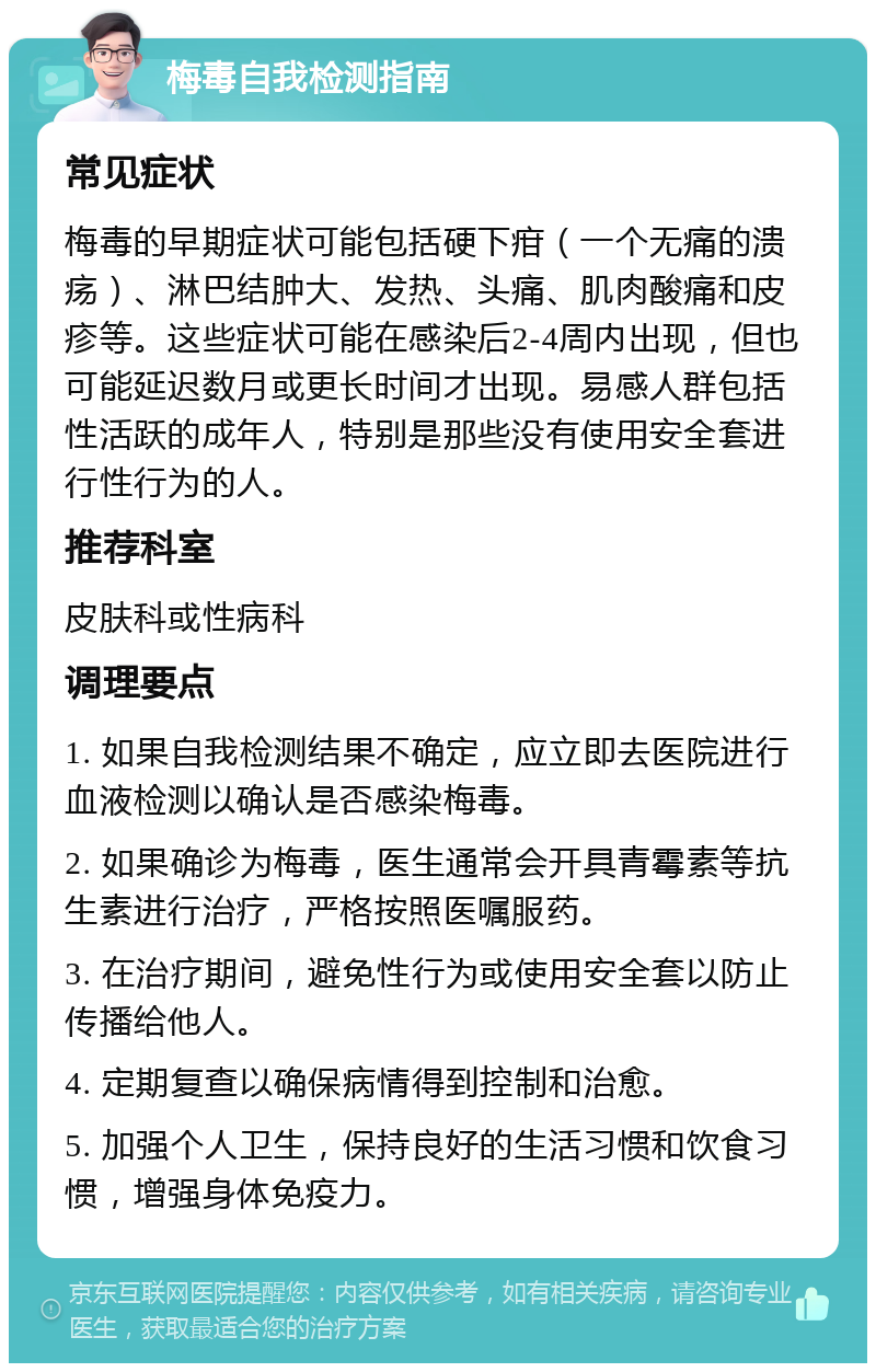 梅毒自我检测指南 常见症状 梅毒的早期症状可能包括硬下疳（一个无痛的溃疡）、淋巴结肿大、发热、头痛、肌肉酸痛和皮疹等。这些症状可能在感染后2-4周内出现，但也可能延迟数月或更长时间才出现。易感人群包括性活跃的成年人，特别是那些没有使用安全套进行性行为的人。 推荐科室 皮肤科或性病科 调理要点 1. 如果自我检测结果不确定，应立即去医院进行血液检测以确认是否感染梅毒。 2. 如果确诊为梅毒，医生通常会开具青霉素等抗生素进行治疗，严格按照医嘱服药。 3. 在治疗期间，避免性行为或使用安全套以防止传播给他人。 4. 定期复查以确保病情得到控制和治愈。 5. 加强个人卫生，保持良好的生活习惯和饮食习惯，增强身体免疫力。