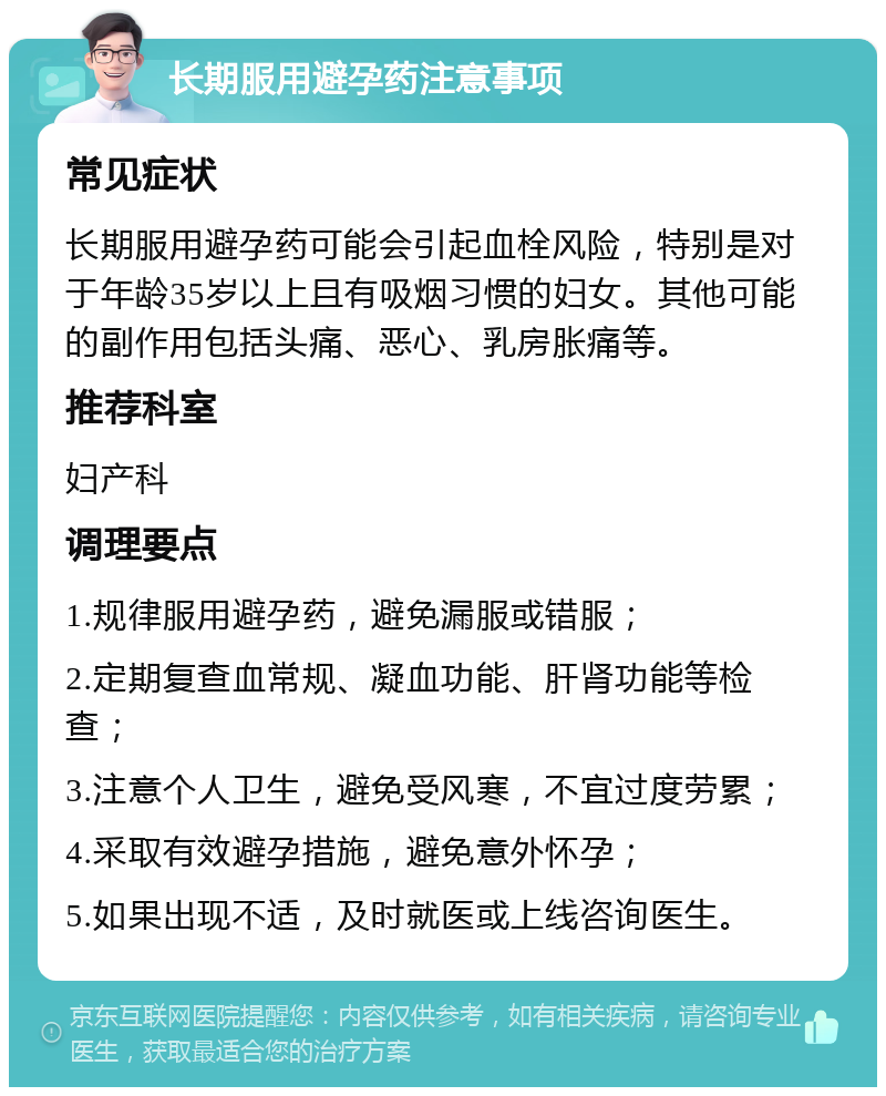 长期服用避孕药注意事项 常见症状 长期服用避孕药可能会引起血栓风险，特别是对于年龄35岁以上且有吸烟习惯的妇女。其他可能的副作用包括头痛、恶心、乳房胀痛等。 推荐科室 妇产科 调理要点 1.规律服用避孕药，避免漏服或错服； 2.定期复查血常规、凝血功能、肝肾功能等检查； 3.注意个人卫生，避免受风寒，不宜过度劳累； 4.采取有效避孕措施，避免意外怀孕； 5.如果出现不适，及时就医或上线咨询医生。