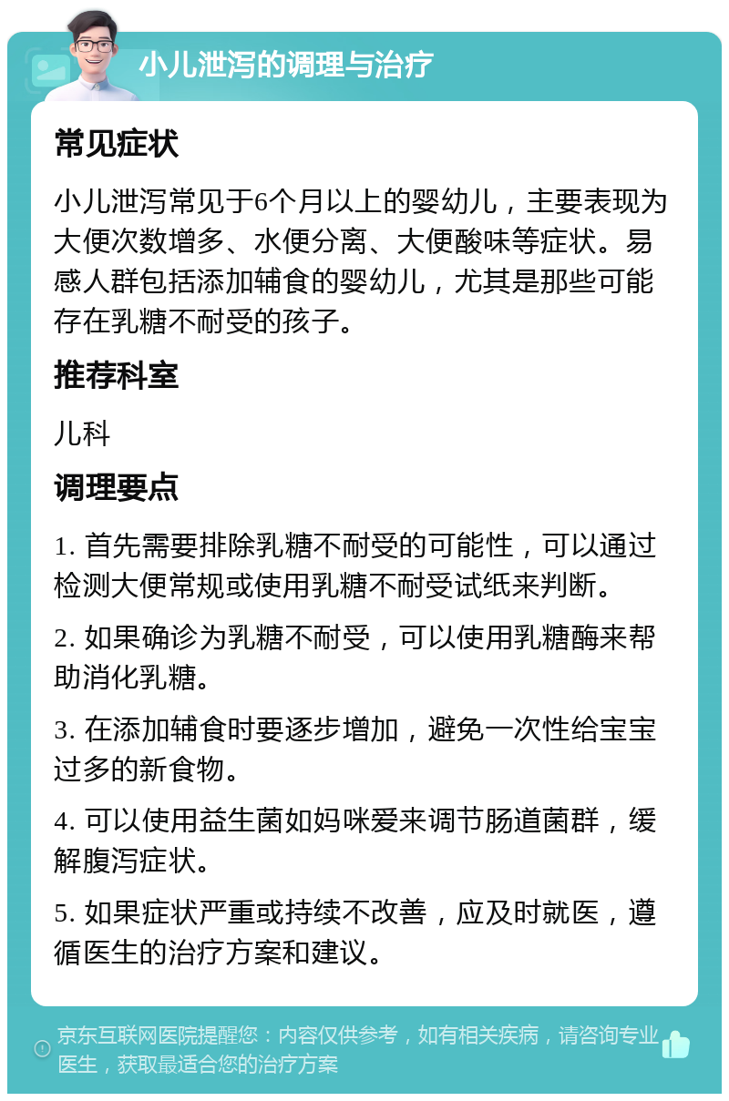 小儿泄泻的调理与治疗 常见症状 小儿泄泻常见于6个月以上的婴幼儿，主要表现为大便次数增多、水便分离、大便酸味等症状。易感人群包括添加辅食的婴幼儿，尤其是那些可能存在乳糖不耐受的孩子。 推荐科室 儿科 调理要点 1. 首先需要排除乳糖不耐受的可能性，可以通过检测大便常规或使用乳糖不耐受试纸来判断。 2. 如果确诊为乳糖不耐受，可以使用乳糖酶来帮助消化乳糖。 3. 在添加辅食时要逐步增加，避免一次性给宝宝过多的新食物。 4. 可以使用益生菌如妈咪爱来调节肠道菌群，缓解腹泻症状。 5. 如果症状严重或持续不改善，应及时就医，遵循医生的治疗方案和建议。