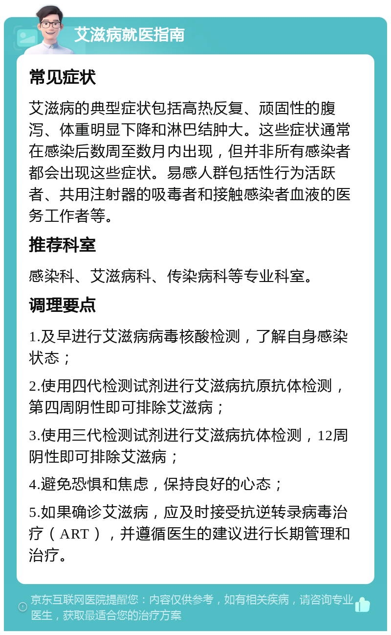 艾滋病就医指南 常见症状 艾滋病的典型症状包括高热反复、顽固性的腹泻、体重明显下降和淋巴结肿大。这些症状通常在感染后数周至数月内出现，但并非所有感染者都会出现这些症状。易感人群包括性行为活跃者、共用注射器的吸毒者和接触感染者血液的医务工作者等。 推荐科室 感染科、艾滋病科、传染病科等专业科室。 调理要点 1.及早进行艾滋病病毒核酸检测，了解自身感染状态； 2.使用四代检测试剂进行艾滋病抗原抗体检测，第四周阴性即可排除艾滋病； 3.使用三代检测试剂进行艾滋病抗体检测，12周阴性即可排除艾滋病； 4.避免恐惧和焦虑，保持良好的心态； 5.如果确诊艾滋病，应及时接受抗逆转录病毒治疗（ART），并遵循医生的建议进行长期管理和治疗。