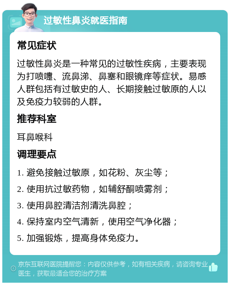 过敏性鼻炎就医指南 常见症状 过敏性鼻炎是一种常见的过敏性疾病，主要表现为打喷嚏、流鼻涕、鼻塞和眼镜痒等症状。易感人群包括有过敏史的人、长期接触过敏原的人以及免疫力较弱的人群。 推荐科室 耳鼻喉科 调理要点 1. 避免接触过敏原，如花粉、灰尘等； 2. 使用抗过敏药物，如辅舒酮喷雾剂； 3. 使用鼻腔清洁剂清洗鼻腔； 4. 保持室内空气清新，使用空气净化器； 5. 加强锻炼，提高身体免疫力。