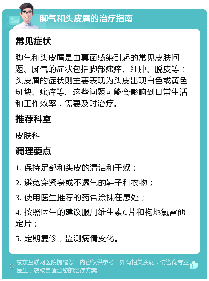 脚气和头皮屑的治疗指南 常见症状 脚气和头皮屑是由真菌感染引起的常见皮肤问题。脚气的症状包括脚部瘙痒、红肿、脱皮等；头皮屑的症状则主要表现为头皮出现白色或黄色斑块、瘙痒等。这些问题可能会影响到日常生活和工作效率，需要及时治疗。 推荐科室 皮肤科 调理要点 1. 保持足部和头皮的清洁和干燥； 2. 避免穿紧身或不透气的鞋子和衣物； 3. 使用医生推荐的药膏涂抹在患处； 4. 按照医生的建议服用维生素C片和枸地氯雷他定片； 5. 定期复诊，监测病情变化。