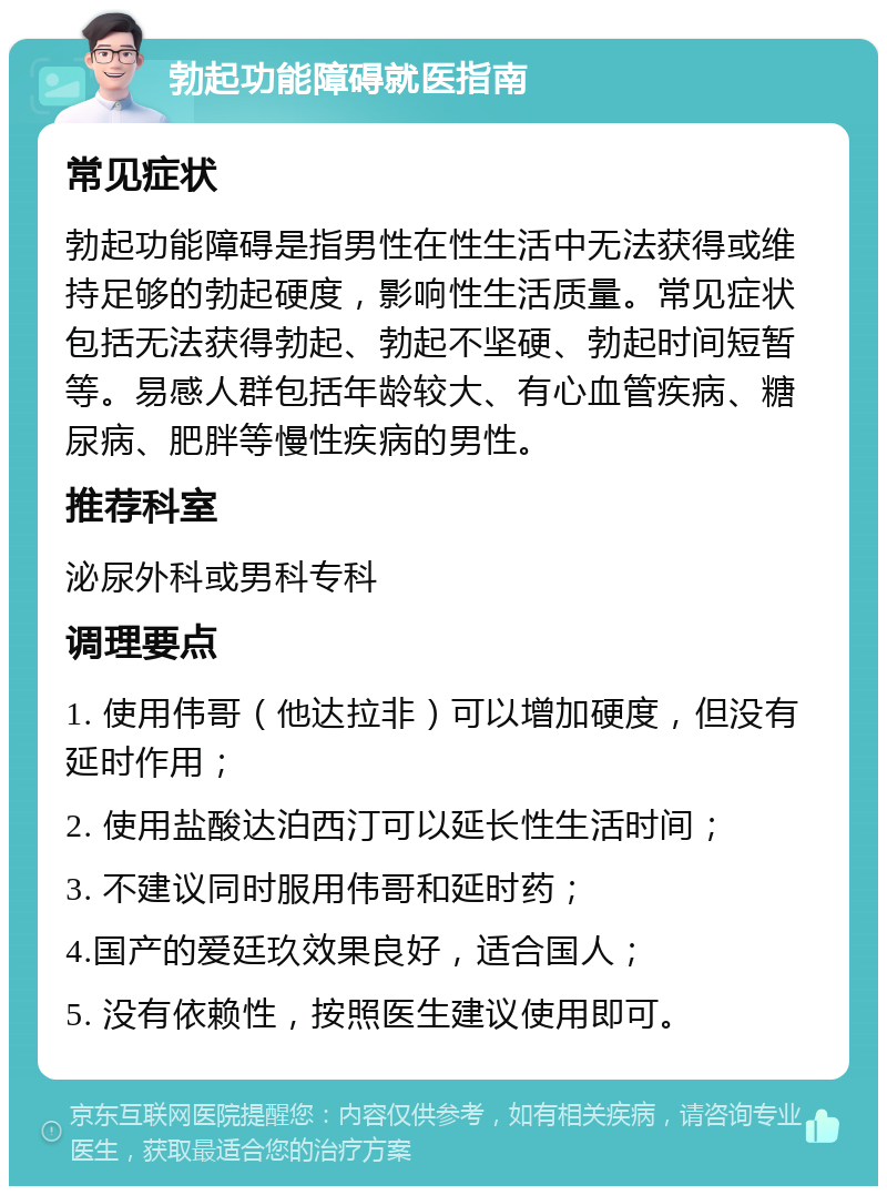 勃起功能障碍就医指南 常见症状 勃起功能障碍是指男性在性生活中无法获得或维持足够的勃起硬度，影响性生活质量。常见症状包括无法获得勃起、勃起不坚硬、勃起时间短暂等。易感人群包括年龄较大、有心血管疾病、糖尿病、肥胖等慢性疾病的男性。 推荐科室 泌尿外科或男科专科 调理要点 1. 使用伟哥（他达拉非）可以增加硬度，但没有延时作用； 2. 使用盐酸达泊西汀可以延长性生活时间； 3. 不建议同时服用伟哥和延时药； 4.国产的爱廷玖效果良好，适合国人； 5. 没有依赖性，按照医生建议使用即可。