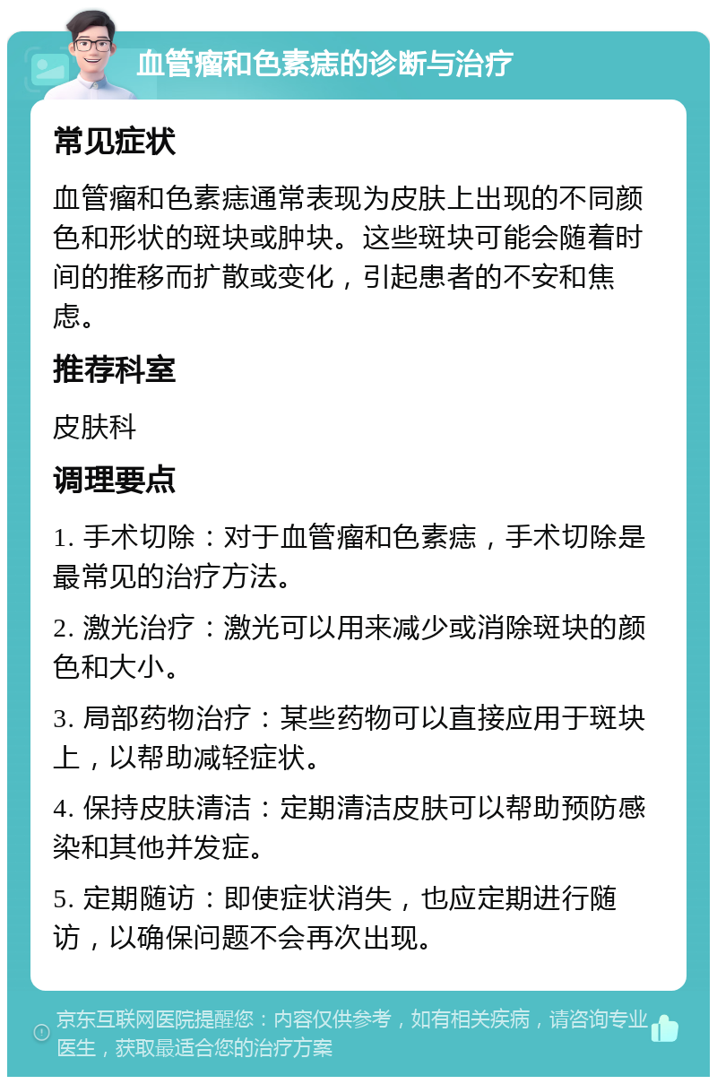 血管瘤和色素痣的诊断与治疗 常见症状 血管瘤和色素痣通常表现为皮肤上出现的不同颜色和形状的斑块或肿块。这些斑块可能会随着时间的推移而扩散或变化，引起患者的不安和焦虑。 推荐科室 皮肤科 调理要点 1. 手术切除：对于血管瘤和色素痣，手术切除是最常见的治疗方法。 2. 激光治疗：激光可以用来减少或消除斑块的颜色和大小。 3. 局部药物治疗：某些药物可以直接应用于斑块上，以帮助减轻症状。 4. 保持皮肤清洁：定期清洁皮肤可以帮助预防感染和其他并发症。 5. 定期随访：即使症状消失，也应定期进行随访，以确保问题不会再次出现。