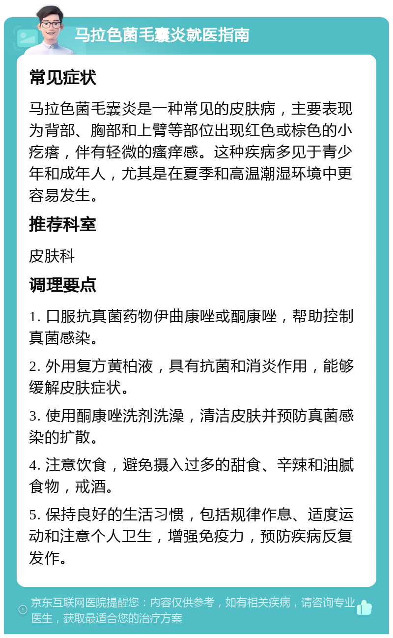 马拉色菌毛囊炎就医指南 常见症状 马拉色菌毛囊炎是一种常见的皮肤病，主要表现为背部、胸部和上臂等部位出现红色或棕色的小疙瘩，伴有轻微的瘙痒感。这种疾病多见于青少年和成年人，尤其是在夏季和高温潮湿环境中更容易发生。 推荐科室 皮肤科 调理要点 1. 口服抗真菌药物伊曲康唑或酮康唑，帮助控制真菌感染。 2. 外用复方黄柏液，具有抗菌和消炎作用，能够缓解皮肤症状。 3. 使用酮康唑洗剂洗澡，清洁皮肤并预防真菌感染的扩散。 4. 注意饮食，避免摄入过多的甜食、辛辣和油腻食物，戒酒。 5. 保持良好的生活习惯，包括规律作息、适度运动和注意个人卫生，增强免疫力，预防疾病反复发作。