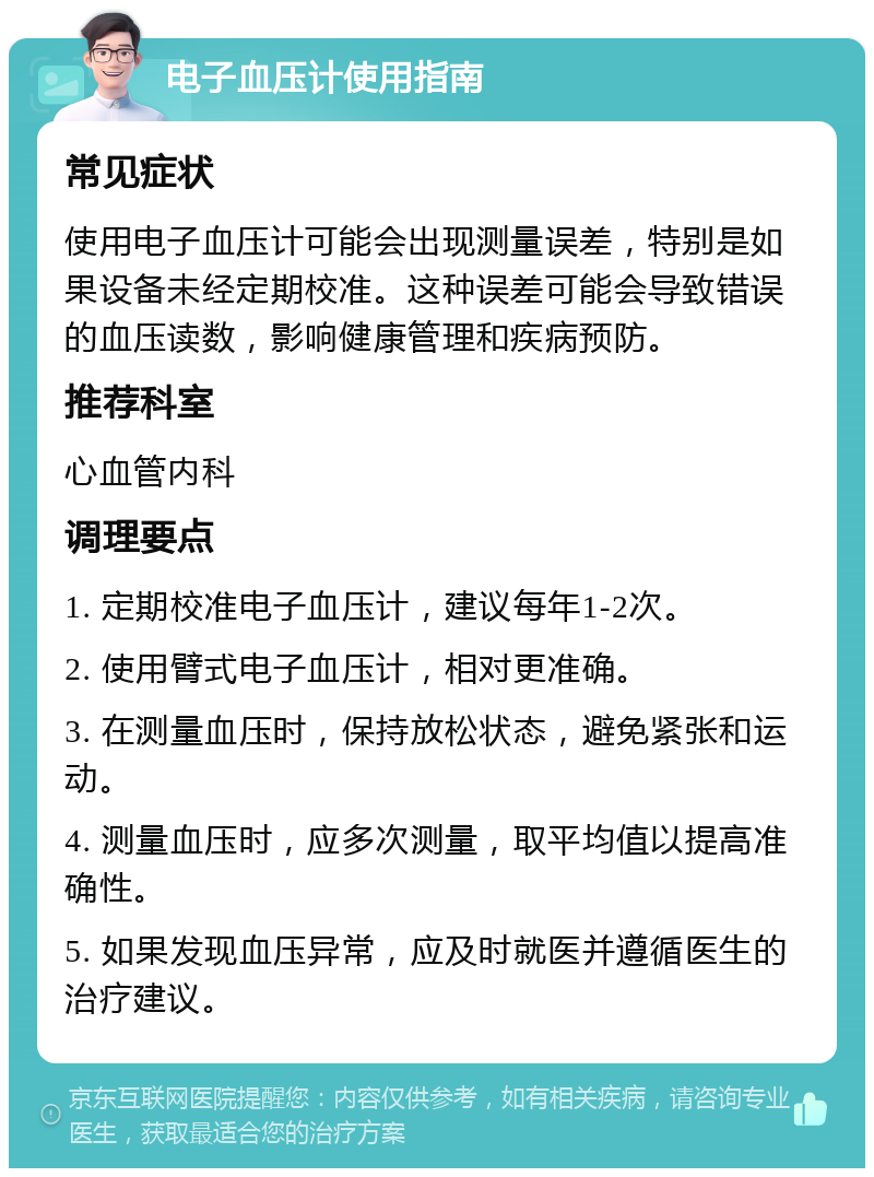 电子血压计使用指南 常见症状 使用电子血压计可能会出现测量误差，特别是如果设备未经定期校准。这种误差可能会导致错误的血压读数，影响健康管理和疾病预防。 推荐科室 心血管内科 调理要点 1. 定期校准电子血压计，建议每年1-2次。 2. 使用臂式电子血压计，相对更准确。 3. 在测量血压时，保持放松状态，避免紧张和运动。 4. 测量血压时，应多次测量，取平均值以提高准确性。 5. 如果发现血压异常，应及时就医并遵循医生的治疗建议。