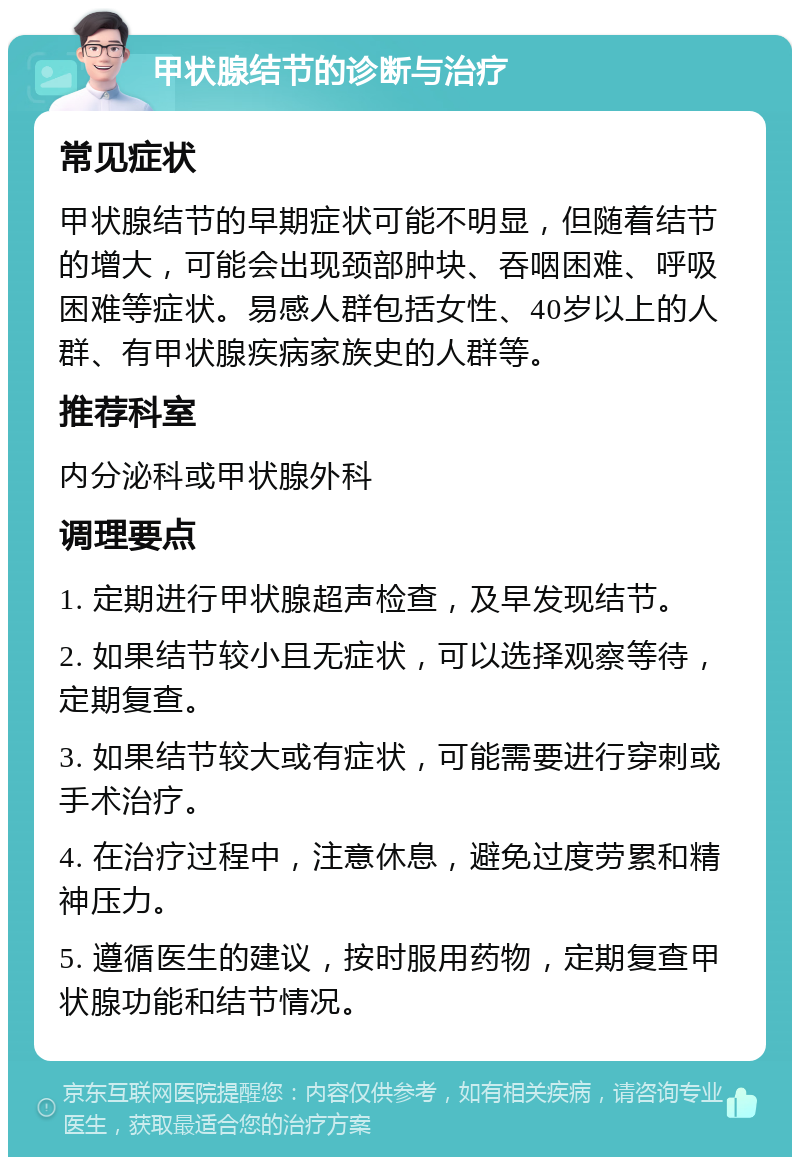 甲状腺结节的诊断与治疗 常见症状 甲状腺结节的早期症状可能不明显，但随着结节的增大，可能会出现颈部肿块、吞咽困难、呼吸困难等症状。易感人群包括女性、40岁以上的人群、有甲状腺疾病家族史的人群等。 推荐科室 内分泌科或甲状腺外科 调理要点 1. 定期进行甲状腺超声检查，及早发现结节。 2. 如果结节较小且无症状，可以选择观察等待，定期复查。 3. 如果结节较大或有症状，可能需要进行穿刺或手术治疗。 4. 在治疗过程中，注意休息，避免过度劳累和精神压力。 5. 遵循医生的建议，按时服用药物，定期复查甲状腺功能和结节情况。