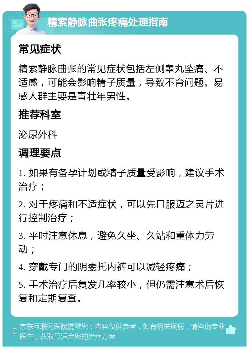 精索静脉曲张疼痛处理指南 常见症状 精索静脉曲张的常见症状包括左侧睾丸坠痛、不适感，可能会影响精子质量，导致不育问题。易感人群主要是青壮年男性。 推荐科室 泌尿外科 调理要点 1. 如果有备孕计划或精子质量受影响，建议手术治疗； 2. 对于疼痛和不适症状，可以先口服迈之灵片进行控制治疗； 3. 平时注意休息，避免久坐、久站和重体力劳动； 4. 穿戴专门的阴囊托内裤可以减轻疼痛； 5. 手术治疗后复发几率较小，但仍需注意术后恢复和定期复查。