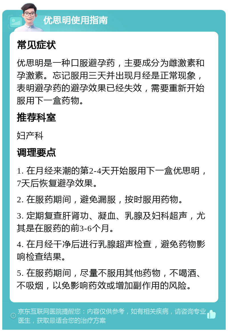 优思明使用指南 常见症状 优思明是一种口服避孕药，主要成分为雌激素和孕激素。忘记服用三天并出现月经是正常现象，表明避孕药的避孕效果已经失效，需要重新开始服用下一盒药物。 推荐科室 妇产科 调理要点 1. 在月经来潮的第2-4天开始服用下一盒优思明，7天后恢复避孕效果。 2. 在服药期间，避免漏服，按时服用药物。 3. 定期复查肝肾功、凝血、乳腺及妇科超声，尤其是在服药的前3-6个月。 4. 在月经干净后进行乳腺超声检查，避免药物影响检查结果。 5. 在服药期间，尽量不服用其他药物，不喝酒、不吸烟，以免影响药效或增加副作用的风险。