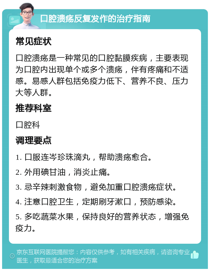 口腔溃疡反复发作的治疗指南 常见症状 口腔溃疡是一种常见的口腔黏膜疾病，主要表现为口腔内出现单个或多个溃疡，伴有疼痛和不适感。易感人群包括免疫力低下、营养不良、压力大等人群。 推荐科室 口腔科 调理要点 1. 口服连岑珍珠滴丸，帮助溃疡愈合。 2. 外用碘甘油，消炎止痛。 3. 忌辛辣刺激食物，避免加重口腔溃疡症状。 4. 注意口腔卫生，定期刷牙漱口，预防感染。 5. 多吃蔬菜水果，保持良好的营养状态，增强免疫力。