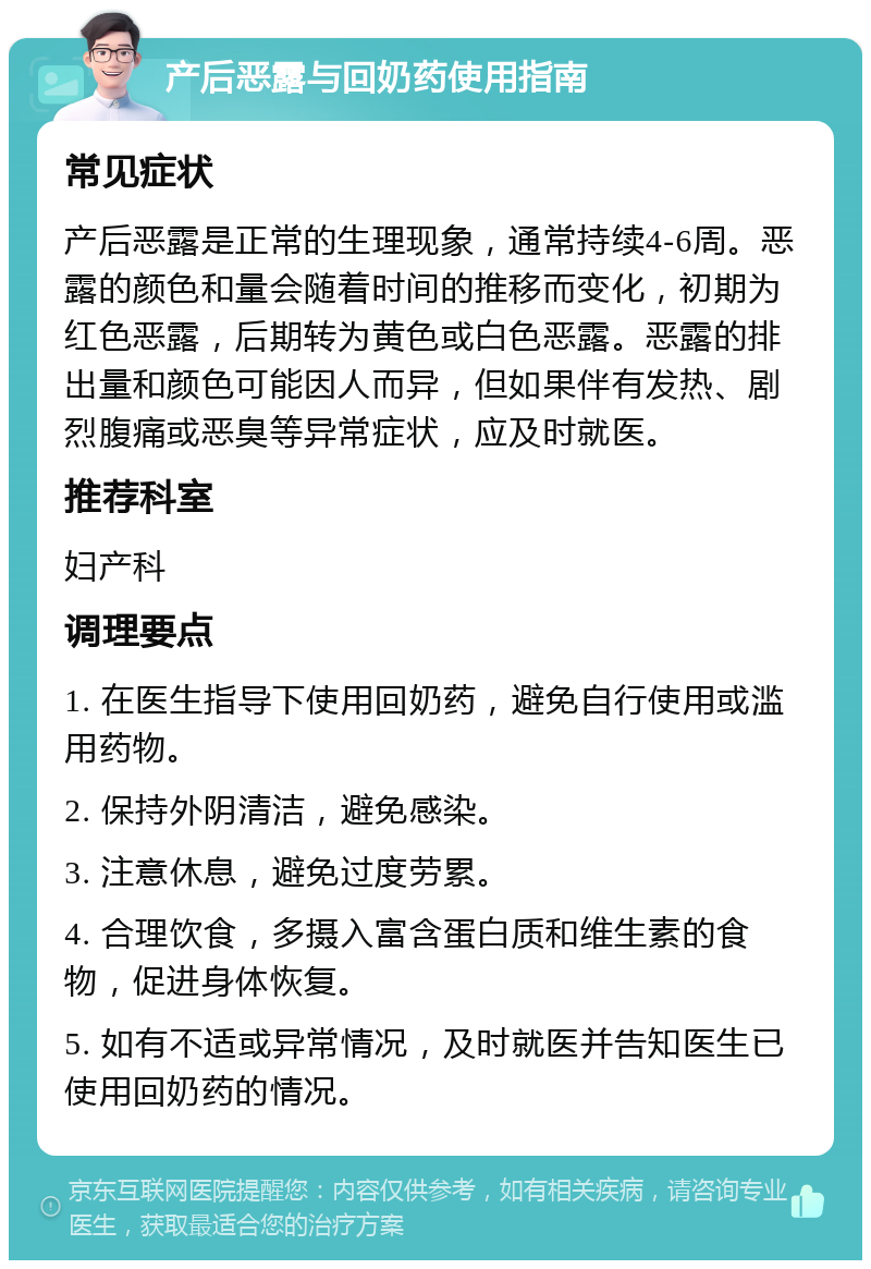 产后恶露与回奶药使用指南 常见症状 产后恶露是正常的生理现象，通常持续4-6周。恶露的颜色和量会随着时间的推移而变化，初期为红色恶露，后期转为黄色或白色恶露。恶露的排出量和颜色可能因人而异，但如果伴有发热、剧烈腹痛或恶臭等异常症状，应及时就医。 推荐科室 妇产科 调理要点 1. 在医生指导下使用回奶药，避免自行使用或滥用药物。 2. 保持外阴清洁，避免感染。 3. 注意休息，避免过度劳累。 4. 合理饮食，多摄入富含蛋白质和维生素的食物，促进身体恢复。 5. 如有不适或异常情况，及时就医并告知医生已使用回奶药的情况。