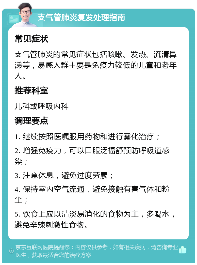 支气管肺炎复发处理指南 常见症状 支气管肺炎的常见症状包括咳嗽、发热、流清鼻涕等，易感人群主要是免疫力较低的儿童和老年人。 推荐科室 儿科或呼吸内科 调理要点 1. 继续按照医嘱服用药物和进行雾化治疗； 2. 增强免疫力，可以口服泛福舒预防呼吸道感染； 3. 注意休息，避免过度劳累； 4. 保持室内空气流通，避免接触有害气体和粉尘； 5. 饮食上应以清淡易消化的食物为主，多喝水，避免辛辣刺激性食物。