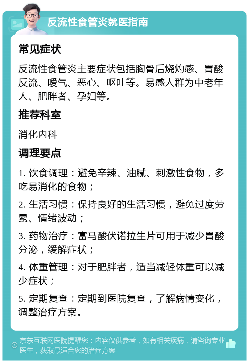 反流性食管炎就医指南 常见症状 反流性食管炎主要症状包括胸骨后烧灼感、胃酸反流、嗳气、恶心、呕吐等。易感人群为中老年人、肥胖者、孕妇等。 推荐科室 消化内科 调理要点 1. 饮食调理：避免辛辣、油腻、刺激性食物，多吃易消化的食物； 2. 生活习惯：保持良好的生活习惯，避免过度劳累、情绪波动； 3. 药物治疗：富马酸伏诺拉生片可用于减少胃酸分泌，缓解症状； 4. 体重管理：对于肥胖者，适当减轻体重可以减少症状； 5. 定期复查：定期到医院复查，了解病情变化，调整治疗方案。