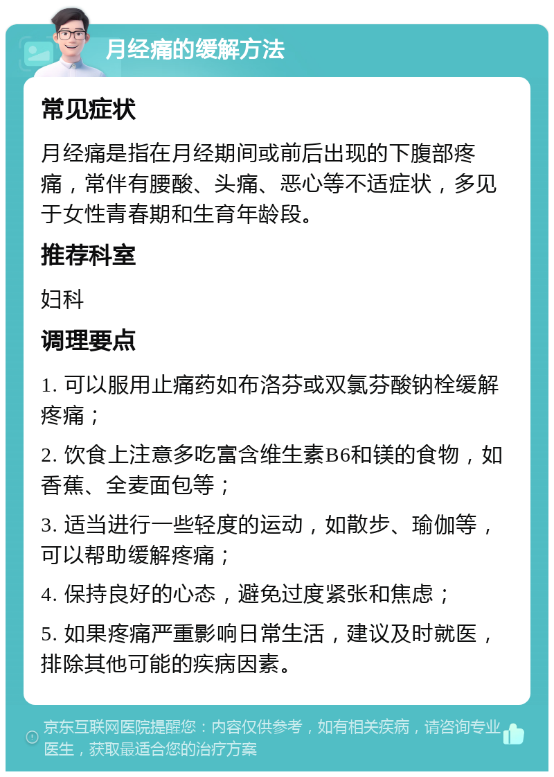 月经痛的缓解方法 常见症状 月经痛是指在月经期间或前后出现的下腹部疼痛，常伴有腰酸、头痛、恶心等不适症状，多见于女性青春期和生育年龄段。 推荐科室 妇科 调理要点 1. 可以服用止痛药如布洛芬或双氯芬酸钠栓缓解疼痛； 2. 饮食上注意多吃富含维生素B6和镁的食物，如香蕉、全麦面包等； 3. 适当进行一些轻度的运动，如散步、瑜伽等，可以帮助缓解疼痛； 4. 保持良好的心态，避免过度紧张和焦虑； 5. 如果疼痛严重影响日常生活，建议及时就医，排除其他可能的疾病因素。