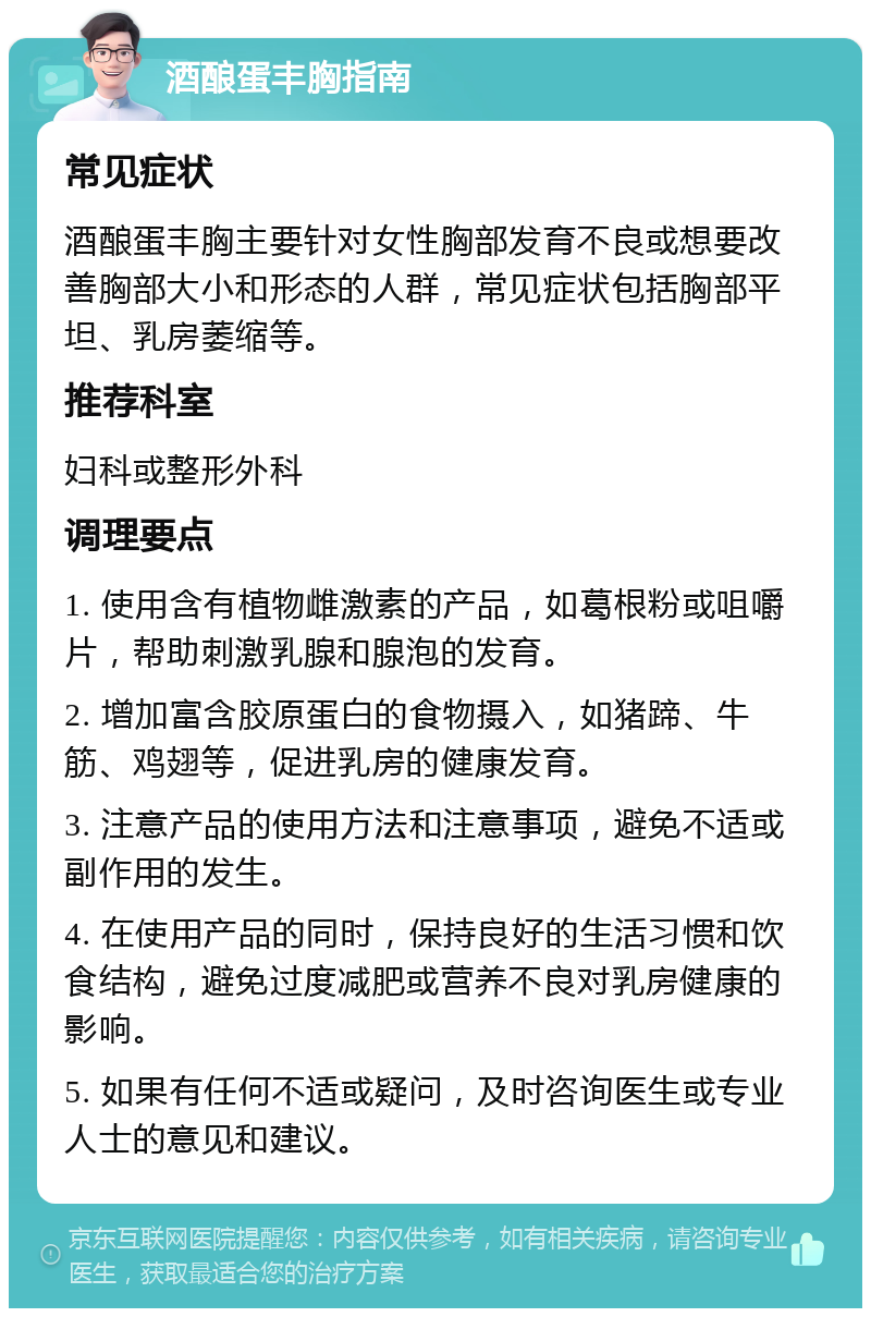 酒酿蛋丰胸指南 常见症状 酒酿蛋丰胸主要针对女性胸部发育不良或想要改善胸部大小和形态的人群，常见症状包括胸部平坦、乳房萎缩等。 推荐科室 妇科或整形外科 调理要点 1. 使用含有植物雌激素的产品，如葛根粉或咀嚼片，帮助刺激乳腺和腺泡的发育。 2. 增加富含胶原蛋白的食物摄入，如猪蹄、牛筋、鸡翅等，促进乳房的健康发育。 3. 注意产品的使用方法和注意事项，避免不适或副作用的发生。 4. 在使用产品的同时，保持良好的生活习惯和饮食结构，避免过度减肥或营养不良对乳房健康的影响。 5. 如果有任何不适或疑问，及时咨询医生或专业人士的意见和建议。