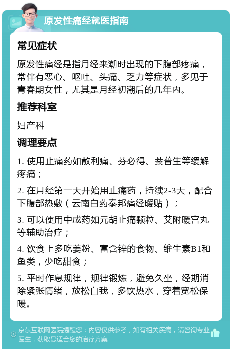 原发性痛经就医指南 常见症状 原发性痛经是指月经来潮时出现的下腹部疼痛，常伴有恶心、呕吐、头痛、乏力等症状，多见于青春期女性，尤其是月经初潮后的几年内。 推荐科室 妇产科 调理要点 1. 使用止痛药如散利痛、芬必得、萘普生等缓解疼痛； 2. 在月经第一天开始用止痛药，持续2-3天，配合下腹部热敷（云南白药泰邦痛经暖贴）； 3. 可以使用中成药如元胡止痛颗粒、艾附暖宫丸等辅助治疗； 4. 饮食上多吃姜粉、富含锌的食物、维生素B1和鱼类，少吃甜食； 5. 平时作息规律，规律锻炼，避免久坐，经期消除紧张情绪，放松自我，多饮热水，穿着宽松保暖。