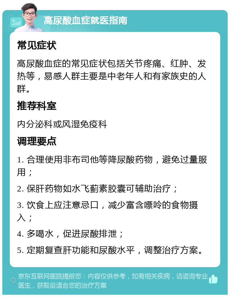 高尿酸血症就医指南 常见症状 高尿酸血症的常见症状包括关节疼痛、红肿、发热等，易感人群主要是中老年人和有家族史的人群。 推荐科室 内分泌科或风湿免疫科 调理要点 1. 合理使用非布司他等降尿酸药物，避免过量服用； 2. 保肝药物如水飞蓟素胶囊可辅助治疗； 3. 饮食上应注意忌口，减少富含嘌呤的食物摄入； 4. 多喝水，促进尿酸排泄； 5. 定期复查肝功能和尿酸水平，调整治疗方案。