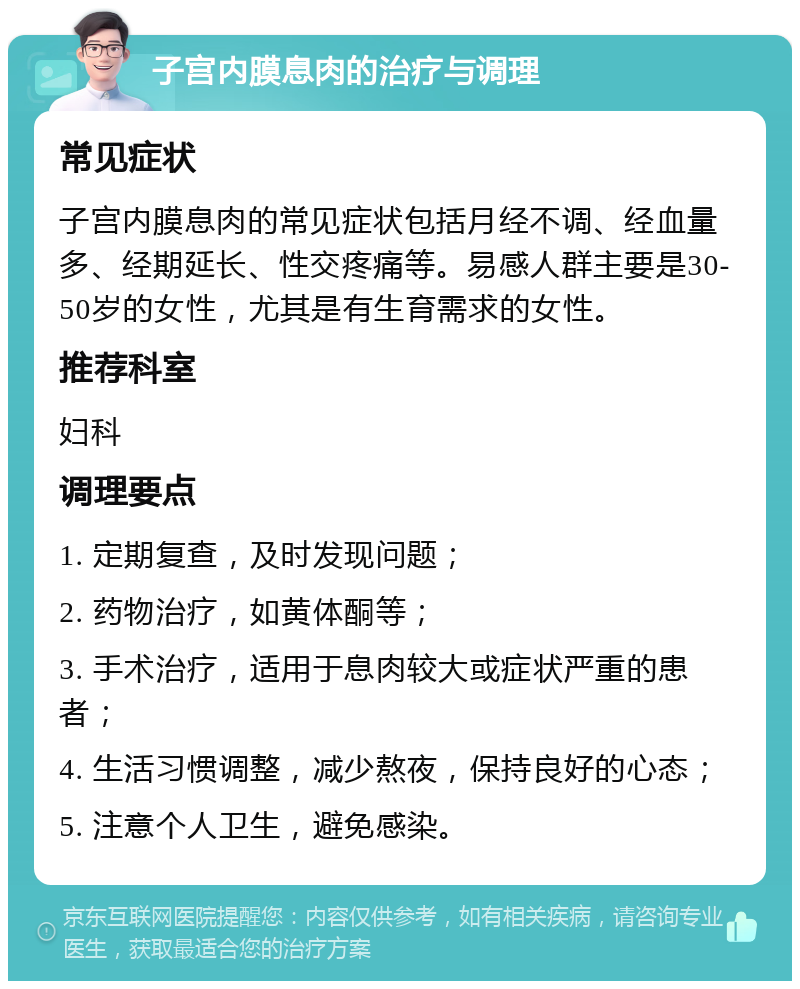 子宫内膜息肉的治疗与调理 常见症状 子宫内膜息肉的常见症状包括月经不调、经血量多、经期延长、性交疼痛等。易感人群主要是30-50岁的女性，尤其是有生育需求的女性。 推荐科室 妇科 调理要点 1. 定期复查，及时发现问题； 2. 药物治疗，如黄体酮等； 3. 手术治疗，适用于息肉较大或症状严重的患者； 4. 生活习惯调整，减少熬夜，保持良好的心态； 5. 注意个人卫生，避免感染。