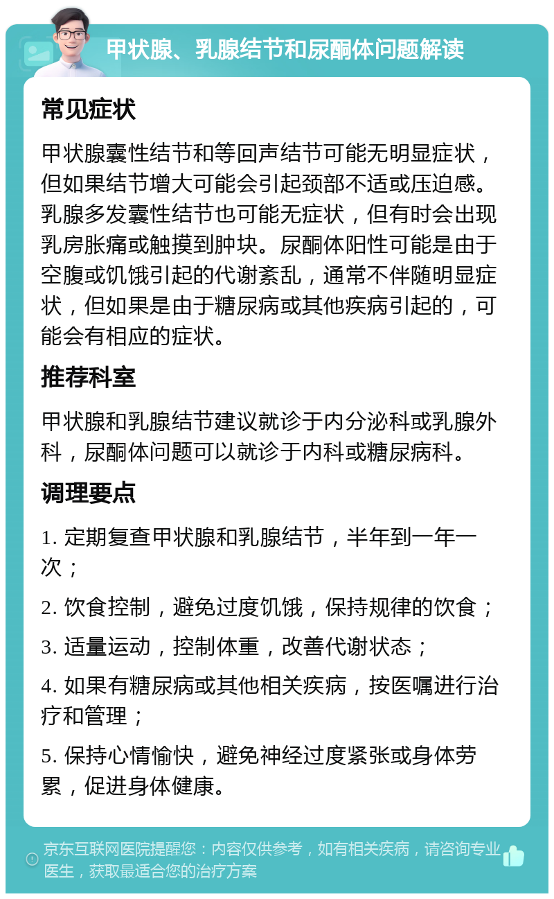 甲状腺、乳腺结节和尿酮体问题解读 常见症状 甲状腺囊性结节和等回声结节可能无明显症状，但如果结节增大可能会引起颈部不适或压迫感。乳腺多发囊性结节也可能无症状，但有时会出现乳房胀痛或触摸到肿块。尿酮体阳性可能是由于空腹或饥饿引起的代谢紊乱，通常不伴随明显症状，但如果是由于糖尿病或其他疾病引起的，可能会有相应的症状。 推荐科室 甲状腺和乳腺结节建议就诊于内分泌科或乳腺外科，尿酮体问题可以就诊于内科或糖尿病科。 调理要点 1. 定期复查甲状腺和乳腺结节，半年到一年一次； 2. 饮食控制，避免过度饥饿，保持规律的饮食； 3. 适量运动，控制体重，改善代谢状态； 4. 如果有糖尿病或其他相关疾病，按医嘱进行治疗和管理； 5. 保持心情愉快，避免神经过度紧张或身体劳累，促进身体健康。