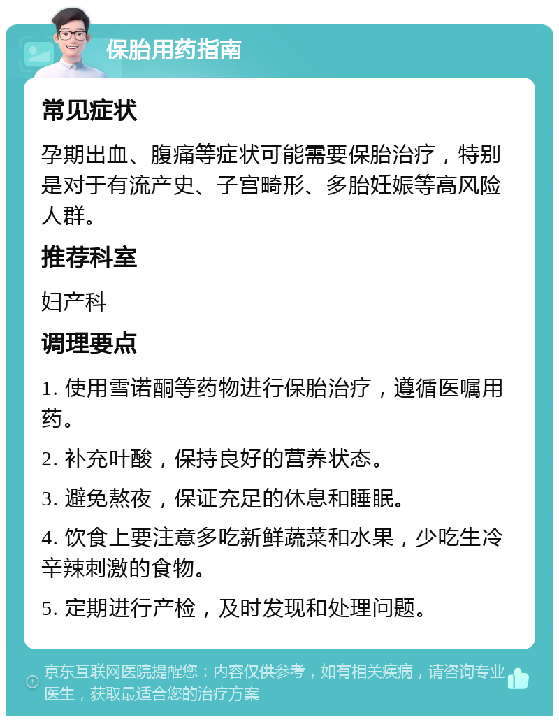 保胎用药指南 常见症状 孕期出血、腹痛等症状可能需要保胎治疗，特别是对于有流产史、子宫畸形、多胎妊娠等高风险人群。 推荐科室 妇产科 调理要点 1. 使用雪诺酮等药物进行保胎治疗，遵循医嘱用药。 2. 补充叶酸，保持良好的营养状态。 3. 避免熬夜，保证充足的休息和睡眠。 4. 饮食上要注意多吃新鲜蔬菜和水果，少吃生冷辛辣刺激的食物。 5. 定期进行产检，及时发现和处理问题。