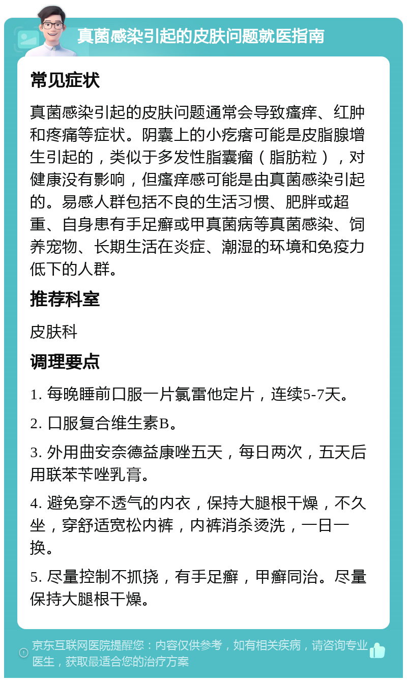 真菌感染引起的皮肤问题就医指南 常见症状 真菌感染引起的皮肤问题通常会导致瘙痒、红肿和疼痛等症状。阴囊上的小疙瘩可能是皮脂腺增生引起的，类似于多发性脂囊瘤（脂肪粒），对健康没有影响，但瘙痒感可能是由真菌感染引起的。易感人群包括不良的生活习惯、肥胖或超重、自身患有手足癣或甲真菌病等真菌感染、饲养宠物、长期生活在炎症、潮湿的环境和免疫力低下的人群。 推荐科室 皮肤科 调理要点 1. 每晚睡前口服一片氯雷他定片，连续5-7天。 2. 口服复合维生素B。 3. 外用曲安奈德益康唑五天，每日两次，五天后用联苯苄唑乳膏。 4. 避免穿不透气的内衣，保持大腿根干燥，不久坐，穿舒适宽松内裤，内裤消杀烫洗，一日一换。 5. 尽量控制不抓挠，有手足癣，甲癣同治。尽量保持大腿根干燥。