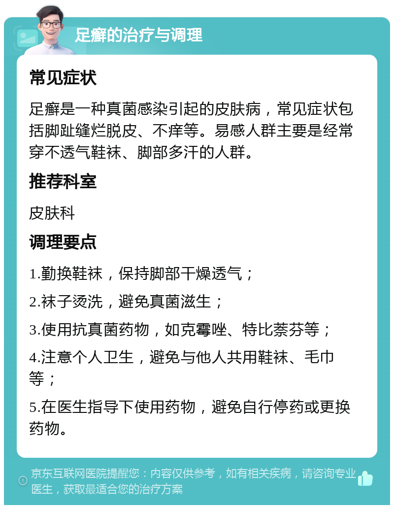 足癣的治疗与调理 常见症状 足癣是一种真菌感染引起的皮肤病，常见症状包括脚趾缝烂脱皮、不痒等。易感人群主要是经常穿不透气鞋袜、脚部多汗的人群。 推荐科室 皮肤科 调理要点 1.勤换鞋袜，保持脚部干燥透气； 2.袜子烫洗，避免真菌滋生； 3.使用抗真菌药物，如克霉唑、特比萘芬等； 4.注意个人卫生，避免与他人共用鞋袜、毛巾等； 5.在医生指导下使用药物，避免自行停药或更换药物。