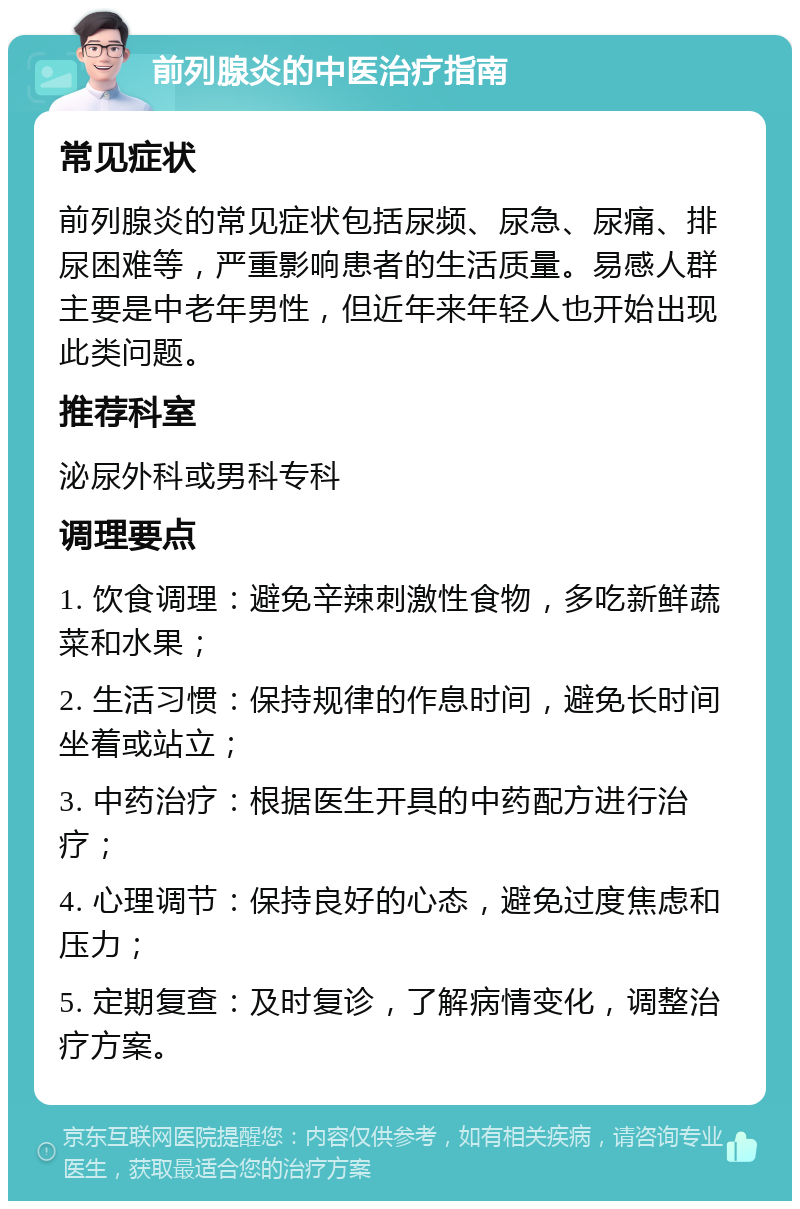 前列腺炎的中医治疗指南 常见症状 前列腺炎的常见症状包括尿频、尿急、尿痛、排尿困难等，严重影响患者的生活质量。易感人群主要是中老年男性，但近年来年轻人也开始出现此类问题。 推荐科室 泌尿外科或男科专科 调理要点 1. 饮食调理：避免辛辣刺激性食物，多吃新鲜蔬菜和水果； 2. 生活习惯：保持规律的作息时间，避免长时间坐着或站立； 3. 中药治疗：根据医生开具的中药配方进行治疗； 4. 心理调节：保持良好的心态，避免过度焦虑和压力； 5. 定期复查：及时复诊，了解病情变化，调整治疗方案。