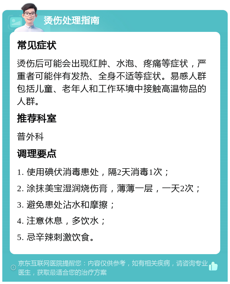 烫伤处理指南 常见症状 烫伤后可能会出现红肿、水泡、疼痛等症状，严重者可能伴有发热、全身不适等症状。易感人群包括儿童、老年人和工作环境中接触高温物品的人群。 推荐科室 普外科 调理要点 1. 使用碘伏消毒患处，隔2天消毒1次； 2. 涂抹美宝湿润烧伤膏，薄薄一层，一天2次； 3. 避免患处沾水和摩擦； 4. 注意休息，多饮水； 5. 忌辛辣刺激饮食。